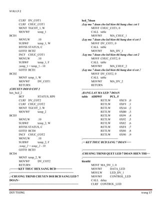 VI XU LY 2
CLRF DV_COT1
CLRF CHUC_COT1
MOVF TGCOT_1, W
MOVWF
temp_1
BCD1
MOVLW
.10
SUBWF
temp_1, W
BTFSS STATUS, C
GOTO BCD2
INCF CHUC_COT1
MOVLW
.10
SUBWF
temp_1, F
;temp_1 = temp_1 - 10
GOTO BCD1
BCD2
MOVF temp_1, W
MOVWF
DV_COT1
RETURN
;CHUYEN DOI O COT 2
hex_bcd_2
BCF
STATUS, RP0
CLRF DV_COT2
CLRF CHUC_COT2
MOVF TGCOT_2, W
MOVWF
temp_2
BCD3
MOVLW
.10
SUBWF
temp_2, W
BTFSS STATUS, C
GOTO BCD4
INCF CHUC_COT2
MOVLW
.10
SUBWF
temp_2, F
;temp_2 = temp_2 - 10
GOTO BCD3
BCD4
MOVF temp_2, W
MOVWF
DV_COT2
RETURN
;=====KET THUC HEX SANG BCD==========
;=======================================
;=CHUONG TRINH CHUYEN DOI BCD SANG LED 7
DOAN=
;==========================================
DUY TUONG

bcd_7doan
;Lay ma 7 doan cho led hien thi hang chuc cot 1
MOVF CHUC_COT1, 0
CALL table
MOVWF
MA_CHUC_1
;Lay ma 7 doan cho led hien thi hang don vi cot 1
MOVF DV_COT1, 0
CALL table
MOVWF
MA_DV_1
;Lay ma 7 doan cho led hien thi hang chuc cot 2
MOVF CHUC_COT2, 0
CALL table
MOVWF
MA_CHUC_2
;Lay ma 7 doan cho led hien thi hang don vi cot 2
MOVF DV_COT2, 0
CALL table
MOVWF
MA_DV_2
RETURN
;------------------------------------;BANG LAY MA LED 7 DOAN
table ADDWF
PCL, F
RETLW
0XC0 ;0
RETLW
0XF9 ;1
RETLW
0XA4 ;2
RETLW
0XB0 ;3
RETLW
0X99 ;4
RETLW
0X92 ;5
RETLW
0X82 ;6
RETLW
0XF8 ;7
RETLW
0X80 ;8
RETLW
0X90 ;9
;------------------------------------;==KET THUC BCD SANG 7 DOAN===
;=======================================
;CHUONG TRINH QUET LED 7 DOAN HIEN THI==
;==========================================
hienthi
MOVF MA_DV_1, 0
MOVWF
DATA_LED
MOVLW
LED_DV_1
MOVWF
CONTROL_LED
CALL delay
CLRF CONTROL_LED
trang 17

 