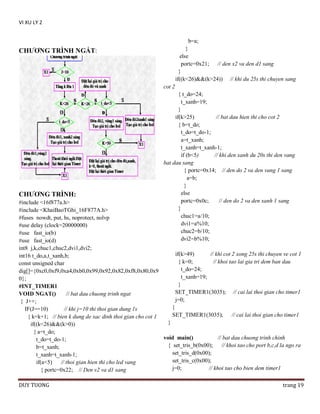 VI XU LY 2
b=a;
}
else
portc=0x21; // den x2 va den d1 sang
}
if((k<26)&&(k>24)) // khi du 25s thi chuyen sang

CHƢƠNG TRÌNH NGẮT:

cot 2

CHƢƠNG TRÌNH:

{ t_do=24;
t_xanh=19;
}
if(k>25)
// bat dau hien thi cho cot 2
{ b=t_do;
t_do=t_do-1;
a=t_xanh;
t_xanh=t_xanh-1;
if (b<5)
// khi den xanh du 20s thi den vang
bat dau sang
{ portc=0x14; // den do 2 va den vang 1 sang
a=b;
}
else
portc=0x0c;
// den do 2 va den xanh 1 sang
}
chuc1=a/10;
dvi1=a%10;
chuc2=b/10;
dvi2=b%10;

#include <16f877a.h>
#include <KhaiBaoTGhi_16F877A.h>
#fuses nowdt, put, hs, noprotect, nolvp
#use delay (clock=20000000)
#use fast_io(b)
#use fast_io(d)
int8 j,k,chuc1,chuc2,dvi1,dvi2;
if(k>49)
// khi cot 2 xong 25s thi chuyen ve cot 1
int16 t_do,a,t_xanh,b;
{ k=0;
// khoi tao lai gia tri dem ban dau
const unsigned char
t_do=24;
dig[]={0xc0,0xf9,0xa4,0xb0,0x99,0x92,0x82,0xf8,0x80,0x9
t_xanh=19;
0};
}
#INT_TIMER1
SET_TIMER1(3035); // cai lai thoi gian cho timer1
VOID NGAT()
// bat dau chuong trinh ngat
j=0;
{ J++;
}
IF(J==10)
// khi j=10 thi thoi gian dung 1s
SET_TIMER1(3035);
// cai lai thoi gian cho timer1
{ k=k+1; // bien k dung de xac dinh thoi gian cho cot 1
}
if((k<26)&&(k>0))
{ a=t_do;
void main()
// bat dau chuong trinh chinh
t_do=t_do-1;
{ set_tris_b(0x00);
// khoi tao cho port b,c,d la ngo ra
b=t_xanh;
set_tris_d(0x00);
t_xanh=t_xanh-1;
set_tris_c(0x00);
if(a<5)
// thoi gian hien thi cho led vang
j=0;
// khoi tao cho bien dem timer1
{ portc=0x22; // Den v2 va d1 sang
DUY TUONG

trang 19

 