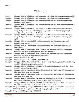 VI XU LY 2

MỤC LỤC
Trang 3:

Duøng pic 16F877A ñieàu khieån 6 led 7 ñoaïn ñeám giaây, phuùt, giôø, duøng ngoân ngöõ assembly.

Trang 6:

Duøng pic 16F877A ñieàu khieån 6 led 7 ñoaïn ñeám giaây, phuùt, giôø, duøng ngoân ngöõ C.

Trang 9:

Duøng pic 16F877A ñieàu khieån 3 led 7 ñoaïn laøm maïch ñeám saûn phaåm, duøng ngoân ngöõ
assembly – duøng timer0.

Trang 11:

Duøng pic 16F877A ñieàu khieån 3 led 7 ñoaïn laøm maïch ñeám saûn phaåm, duøng ngoân ngöõ C –
duøng timer1.

Trang 13:

Duøng pic 16F877A ñieàu khieån 4 led 7 ñoaïn, 6 Led ñôn laøm maïch ñieàu khieån ñeøn giao
thoâng. Thôøi gian cho ñeøn xanh laø 20 giaây, vaøng 5 giaây, ñoû 25 giaây, duøng ngoân ngöõ
assembly – duøng timer1 laøm boä ñònh thôøi.

Trang 18:

Duøng pic 16F877A ñieàu khieån 4 led 7 ñoaïn, 6 Led ñôn laøm maïch ñieàu khieån ñeøn giao
thoâng. Thôøi gian cho ñeøn xanh laø 20 giaây, vaøng 5 giaây, ñoû 25 giaây, timer1, duøng ngoân
ngöõ C.

Trang 22:

Duøng pic 16F877A giao tieáp LCD 16x2 laøm maïch ñeám saûn phaåm, duøng ngoân ngöõ
assembly duøng timer1.

Trang 27:

Duøng pic 16F877A giao tieáp LCD 16x2 laøm maïch ñeám saûn phaåm, duøng ngoân ngöõ C –
duøng timer0.

Trang 30:

Duøng pic 16F877A giao tieáp vôùi 3 led 7 ñoaïn vaø caûm bieán nhieät ñoä LM35 noái ngoõ vaøo
keânh thöù 0, laäp trình ño nhieät ñoä duøng ngoân ngöõ assembly.

Trang 33:

Duøng pic 16F877A giao tieáp vôùi 3 led 7 ñoaïn vaø caûm bieán nhieät ñoä LM35 noái ngoõ vaøo
keânh thöù 0, laäp trình ño nhieät ñoä duøng ngoân ngöõ C.

Trang 35:

Khaûo saùt truyeàn döõ lieäu SPI.

Trang 37:

Khaûo saùt truyeàn döõ lieäu USART. ASSEMBLY & C

Trang 43:

Duøng pic 16F877A ñieàu khieån 1 LCD 16x2 ñeå ño nhieät ñoä cuûa ngoõ vaøo keânh thöù 0 duøng
caûm bieán LM35, duøng ngoân ngöõ assembly.

Trang 48:

Duøng pic 16F877A ñieàu khieån 1 LCD 16x2 ñeå ño nhieät ñoä cuûa ngoõ vaøo keânh thöù 0 duøng
caûm bieán LM35, duøng ngoân ngöõ C.

Trang 50:

Duøng pic 16F877A giao tieáp vôùi REALTIME DS13B07 vaø 6 led 7 ñoaïn, vieát chöông trình
ñoàng hoà soá duøng ngoân ngöõ assembly.

Trang 55:

Duøng pic 16F877A giao tieáp vôùi REALTIME DS13B07 vaø 6 led 7 ñoaïn, vieát chöông trình
ñoàng hoà soá duøng ngoân ngöõ C.

Trang 59:

Duøng pic 16F877A giao tieáp vôùi DS18B20 (caûm bieán nhieät vaø coù luoân ADC – one wire) vaø
3 led 7 ñoaïn, vieát chöông trình do nhieät ñoä duøng ngoân ngöõ assembly.

Trang 64:

Duøng pic 16F877A giao tieáp vôùi DS18B20 (caûm bieán nhieät vaø coù luoân ADC – one wire) vaø
3 led 7 ñoaïn, vieát chöông trình do nhieät ñoä duøng ngoân ngöõ C.

Trang 66:

Duøng pic 16F877A giao tieáp vôùi DS18B20 (caûm bieán nhieät vaø coù luoân ADC – one wire) vaø
LCD 16x2, vieát chöông trình do nhieät ñoä duøng ngoân ngöõ assembly

Trang 70:

DUY TUONG

Duøng pic 16F877A giao tieáp vôùi 74HC595

trang 2

 