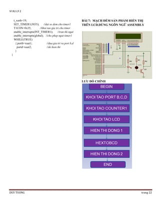 VI XU LY 2
t_xanh=19;
SET_TIMER1(3035);
//dat so dem cho timer1
T1CON=0x35;
//khoi tao gia tri cho timer
enable_interrupts(INT_TIMER1); //tran thi ngat
enable_interrupts(global); //cho phep ngat timer1
WHILE(TRUE)
{ portb=xuat1;
//dua gia tri ra port b,d
portd=xuat2;
//de hien thi
}

BÀI 7: MẠCH ĐẾM SẢN PHẨM HIỂN THỊ
TRÊN LCD.DÙNG NGÔN NGỮ ASSEMBLY

}

LƢU ĐỒ CHÍNH

DUY TUONG

trang 22

 