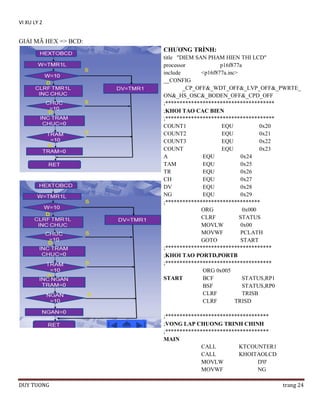 VI XU LY 2

GIẢI MÃ HEX => BCD:
CHƢƠNG TRÌNH:
title "DIEM SAN PHAM HIEN THI LCD"
processor
p16f877a
include
<p16f877a.inc>
__CONFIG
_CP_OFF&_WDT_OFF&_LVP_OFF&_PWRTE_
ON&_HS_OSC&_BODEN_OFF&_CPD_OFF
;**************************************
;KHOI TAO CAC BIEN
;**************************************
COUNT1
EQU
0x20
COUNT2
EQU
0x21
COUNT3
EQU
0x22
COUNT
EQU
0x23
A
EQU
0x24
TAM
EQU
0x25
TR
EQU
0x26
CH
EQU
0x27
DV
EQU
0x28
NG
EQU
0x29
;*********************************
ORG
0x000
CLRF
STATUS
MOVLW
0x00
MOVWF
PCLATH
GOTO
START
;*************************************
;KHOI TAO PORTD,PORTB
;*************************************
ORG 0x005
START
BCF
STATUS,RP1
BSF
STATUS,RP0
CLRF
TRISB
CLRF
TRISD
;************************************
;VONG LAP CHUONG TRINH CHINH
;************************************
MAIN
CALL
KTCOUNTER1
CALL
KHOITAOLCD
MOVLW
D'0'
MOVWF
NG
DUY TUONG

trang 24

 