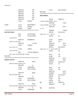 VI XU LY 2
MOVLW
MOVWF
MOVLW
MOVWF
MOVLW
MOVWF
CALL

D'0'
TR
D'0'
CH
D'0'
DV
DONG1

CALL

DELAY40mS

RETURN
;************************************************
HEXTOBCD

MOVF
TMR1L,0
; copy noi dung TMR1L vao w
MOVWF
TAM
LOOP
CALL
HEXTOBCD
;copy noi dung w vao TAM
CALL
DONG2
MOVLW
D'10'
GOTO
LOOP
;w=10
;************************************************
XORWF
TAM,0
BTFSS
STATUS,Z
KTCOUNTER1
BCF
STATUS,RP1
;nhay neu z=1<=> kq=0
BCF
STATUS,RP0
GOTO
X1
;CHON BANK 0
MOVLW
B'00000010'
CLRF
TMR1L
;KHOI TAO COUNTER
INCF
CH
MOVWF
T1CON
MOVLW
D'10'
CLRF
TMR1H
XORWF
CH,0
;XOA 8 BIT CAO
BTFSS
STATUS,Z
CLRF
TMR1L
;nhay neu z=1<=> kp=0 (CH=10)
;XOA 8 BIT THAP
GOTO
X2
BSF
T1CON,TMR1ON
;cho couter bt dau dem khi co xung
INCF
TR
RETURN
CLRF
CH
;************************************************
MOVLW
D'10'
KHOITAOLCD
XORWF
TR,0
MOVLW
0X38
BTFSS
STATUS,Z
;Khoi tao hang 2 matrix 5x8.
GOTO
X1
MOVWF
A
CALL
GHIMADK
INCF
NG
CALL
DELAY40mS
CLRF
TR
MOVLW
;Bat man hinh LCD.
MOVWF
CALL
CALL

0X0C
A
GHIMADK
DELAY40mS
X1

MOVLW
0X01
;Xoa man hinh va dua con tro ve dau dong thu 1.
MOVWF
A
CALL
GHIMADK
DUY TUONG

X2

MOVLW
XORWF
BTFSS
GOTO
CLRF
GOTO
MOVF
MOVWF

D'10'
NG,0
STATUS,Z
X2
NG
X2
TMR1L,0
DV

RETURN

trang 25

 