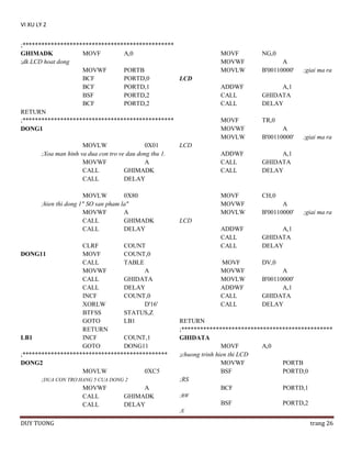 VI XU LY 2
;************************************************
GHIMADK
MOVF
A,0
;dk LCD hoat dong
MOVWF
PORTB
BCF
PORTD,0
LCD
BCF
PORTD,1
BSF
PORTD,2
BCF
PORTD,2
RETURN
;************************************************
DONG1
MOVLW
0X01
;Xoa man hinh va dua con tro ve dau dong thu 1.
MOVWF
A
CALL
GHIMADK
CALL
DELAY
MOVLW
0X80
;hien thi dong 1" SO san pham la"
MOVWF
A
CALL
GHIMADK
CALL
DELAY
CLRF
COUNT
DONG11
MOVF
COUNT,0
CALL
TABLE
MOVWF
A
CALL
GHIDATA
CALL
DELAY
INCF
COUNT,0
XORLW
D'16'
BTFSS
STATUS,Z
GOTO
LB1
RETURN
LB1
INCF
COUNT,1
GOTO
DONG11
;**********************************************
DONG2
MOVLW
0XC5
;DUA CON TRO HANG 5 CUA DONG 2
MOVWF
A
CALL
GHIMADK
CALL
DELAY

MOVF
MOVWF
MOVLW

NG,0

ADDWF
CALL
CALL

A,1
GHIDATA
DELAY

MOVF
MOVWF
MOVLW

TR,0

ADDWF
CALL
CALL

A,1
GHIDATA
DELAY

MOVF
MOVWF
MOVLW

CH,0

ADDWF
CALL
CALL

A,1
GHIDATA
DELAY

MOVF
MOVWF
MOVLW
ADDWF
CALL
CALL

DV,0

A
B'00110000'

A
B'00110000'

;giai ma ra

;giai ma ra

LCD

A
B'00110000'

;giai ma ra

LCD

A
B'00110000'
A,1
GHIDATA
DELAY

RETURN
;************************************************
GHIDATA
MOVF
A,0
;chuong trinh hien thi LCD
MOVWF
PORTB
BSF
PORTD,0
;RS
BCF
PORTD,1
;RW

BSF

PORTD,2

;E

DUY TUONG

trang 26

 