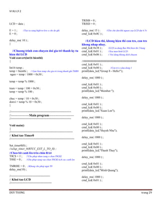 VI XU LY 2

LCD = data ;

TRISB = 0 ;
TRISD = 0 ;

E=1;
E=0;

delay_ms( 15 ) ;
cmd_lcd( 0x0C ) ;

//Tao ra xung high-to-low o che do ghi

//Cho cho den khi nguon cua LCD dat 4.5v

delay_ms( 10 ) ;
}

//LCD hien thi, khong hien thi con tro, con tro
khong nhap nhay.

//Chuong trinh con chuyen doi gia tri thanh ky tu
hien thi LCD

cmd_lcd( 0x38 ) ;
cmd_lcd( 0x01 ) ;
cmd_lcd( 0x06 ) ;

Void convert(int16 hienthi)
{
Int16 temp ;
temp = hienthi ; // Gan bien temp cho gia tri trong thanh ghi TMR0
ngan = temp / 1000 + 0x30 ;

//LCD su dung Bus 8bit,hien thi 2 hang
//Xoa man hinh LCD
// Noi dung khong dich chuyen

//#####################################
cmd_lcd( 0x01 ) ;
cmd_lcd( 0x80 ) ;
//Con tro o dau dong 1
printf(data_lcd,"Group 8 - Hello!");
delay_ms( 1000 ) ;

temp = temp % 1000 ;
tram = temp / 100 + 0x30 ;
temp = temp % 100 ;
chuc = temp / 10 + 0x30 ;
donvi = temp % 10 + 0x30 ;
}
//=====================================
//-------------------Main program-------------------------//=====================================
Void main()
{
//======================================
// Khoi tao Timer0
//=======================================
Set_timer0(0) ;
//setup_timer_0(RTCC_EXT_L_TO_H) ;
//Chon bit canh lên trên chân RA4
T0CS = 1 ; //Cho phep nhan xung o chan T0CKI
T0SE = 0 ; //Cho phep xung vao chan T0CKI tich cuc canh len

cmd_lcd( 0x01 ) ;
cmd_lcd( 0x80 ) ;
printf(data_lcd,"Member:");
delay_ms( 1000 ) ;
cmd_lcd( 0x01 ) ;
cmd_lcd( 0x80 ) ;
printf(data_lcd,"Xuan Len");
delay_ms( 1000 ) ;
cmd_lcd( 0x01 ) ;
cmd_lcd( 0x80 ) ;
printf(data_lcd,"Huynh Nhu");
delay_ms( 1000 ) ;
cmd_lcd( 0x01 ) ;
cmd_lcd( 0x80 ) ;
printf(data_lcd,"Thanh Thuy");
delay_ms( 1000 ) ;

TMR0IE = 0 ; //Khong cho phep ngat T0
delay_ms(10) ;

cmd_lcd( 0x01 ) ;
cmd_lcd( 0x80 ) ;
printf(data_lcd,"Minh Quang");

//========================
// Khoi tao LCD
//=========================

delay_ms( 1000 ) ;
cmd_lcd( 0x01 ) ;

DUY TUONG

trang 29

 