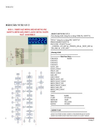 VI XU LY 2

BÁO CÁO: VI XU LY 2
BÀI 1 : THIẾT KẾ ĐỒNG HỒ SỐ DÙNG PIC
16F877A ĐẾM GIỜ, PHÚT ,GIÂY DÙNG NGÔN
NGỮ ASSEMBLY

; BAO CAO VI XU LY 2
;Ten chuong trinh: dong ho so dung VDK Pic 16F877A
;************************************************
TITLE " dong ho so dung PIC 16F877A"
PROCESSOR P16F877A
INCLUDE <P16F877A.inc>
__CONFIG _CP_OFF & _PWRTE_ON & _WDT_OFF &
_HS_OSC & _LVP_OFF
;***********************************************
;chuong trinh
;--------------------------------------------;--------------- khai bao bien---------------CBLOCK
0x020
COUNT1
COUNT2
COUNT3
GIAY_DV
GIAY_CHUC
PHUT_DV
PHUT_CHUC
GIO_DV
GIO_CHUC
BIEN_GIAY_DV
BIEN_GIAY_CHUC
BIEN_PHUT_DV
BIEN_PHUT_CHUC
BIEN_GIO_DV
BIEN_GIO_CHUC
ENDC
;***********************************
ORG
0x000
CLRF
STATUS
MOVLW
0x00
MOVWF
PCLATH
GOTO
START
;*************************************
;--------------------------------------------------------; KHOI TAO
*****************************************
;KHOI TAO PORT B DIEU KHIEN 6 TRANSISTOR QUET HANG
;KHOI TAO PORT D KET NOI VOI 8 CHAN CUA LED 7 DOAN

DUY TUONG

trang 3

 