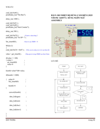 VI XU LY 2
cmd_lcd( 0x80 ) ;
printf(data_lcd,"The Bao");

BÀI 9: ĐO NHIỆT ĐỘ DÙNG CẢM BiẾN LM35
VỚI PIC 16F877A DÙNG NGÔN NGỮ
ASSEMBLY

delay_ms( 1000 ) ;
cmd_lcd( 0x01 ) ;
cmd_lcd( 0x80 ) ;
printf(data_lcd,"Start Counter");
delay_ms( 500 ) ;
cmd_lcd( 0xC0 ) ;
//Contro o dau dong 2
printf(data_lcd," So SP= ") ;
Set_timer0(0) ;

//Gia tri cua TMR0 = 0

While (1)
{
cmd_lcd( 0xC0 + 0x07 ) ; //Cho con tro nhay toi vi tri can hien thi
value = get_timer0() ;
if(value == 100)
{ solan++
set_timer0(0)
value=0
}

//Dua gia tri trong TMR0 vao bien Value

;
;
;

LƯU ĐỒ

hienthi=solan*100+value;
if(hienthi==1000)
{

solan=0
Set_timer0(0)

;
;

hienthi=0

;

convert(hienthi)

;

}

data_lcd(ngan)

;

data_lcd(tram)

;

data_lcd(chuc)

;

data_lcd(donvi)

;

}
}
DUY TUONG

trang 30

 