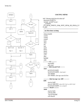 VI XU LY 2

CHƢƠNG TRÌNH
title "chuong trinh hien thi nhiet do"
processor p16f877a
include <p16f877a.inc>
__CONFIG
_CP_OFF&_PWRTE_ON&_WDT_OFF&_HS_OSC&_LV
P_OFF
;++++++++++++++++++++++++++++++++++++++++
; cac bien duoc su dung
;++++++++++++++++++++++++++++++++++++++++
cblock 0x020
count1
count2
count3
tram
chuc
dvi
tam
tam2
bien1
bien2
bien3
so55
dem
kqADC
endc
;---------- CT ---------org 0x005
goto start
;--------- khoi tao port b,d --------start
bcf STATUS,RP1
bsf STATUS,RP0 ; chon bank 1
clrf TRISB
clrf TRISD ; lam ngo xuat du lieu
;---------- khoi tao ngo vao ADC ---------ADC
movlw 0x0F
movwf ADCON1 ;chon AN2=Vref- va AN3=Vref+
bcf STATUS,RP0 ; tro ve bank 0
;---------- MAIN --------main
movlw 0x01
call docADC
movwf kqADC
call chuyen
DUY TUONG

trang 31

 