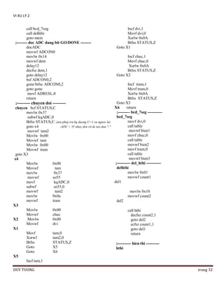 VI XU LY 2
call bcd_7seg
call delhthi
goto main
;-------- doc ADC dung bit GO/DONE -------docADC
movwf ADCON0
movlw 0x14
movwf dem
delay12
decfsz dem,1
goto delay12
bsf ADCON0,2
gone btfsc ADCON0,2
goto gone
movf ADRESL,0
return

Incf dvi,1
Movf dvi,0
Xorlw 0x0A
Btfss STATUS,Z
Goto X1
Incf chuc,1
Movf chuc,0
Xorlw 0x0A
Btfss STATUS,Z
Goto X2

Incf tram,1
Movf tram,0
Xorlw 0x0A
Btfss STATUS,Z
Goto X3
;--------- chuyen doi --------X6
return
chuyen bcf STATUS,C
;--------- bcd_7seg ----------movlw 0x37
bcd_7seg
subwf kqADC,0
movf dvi,0
Btfss STATUS,C ;neu phep tru kq duong C=1 va nguoc lai
call table
goto x4
;ADC < 55 nhay den x4 de tao dau "-"
movwf bien1
movwf tam2
movf chuc,0
Movlw 0x00
call table
Movwf tam
movwf bien2
Movlw 0x00
movf tram,0
Movwf tram
call table
goto X3
movwf bien3
x4
;---------- del_hthi ----------Movlw
0x00
delhthi
Movwf
tam
movlw 0x01
movlw
0x37
movwf count1
movwf
so55
del1
movf
kqADC,0
subwf
so55,0
movwf
tam2
movlw 0x10
movlw
0x0a
movwf count2
movwf
tram
del2
X3
Movlw
0x00
call hthi
Movwf
chuc
decfsz count2,1
X2
Movlw
0x00
goto del2
Movwf
dvi
ecfsz count1,1
X1
goto del1
Movf
tam,0
return
Xorwf
tam2,0
Btfss
STATUS,Z
;---------- hien thi ---------Goto
X5
hthi
Goto
X6
X5
Incf tam,1
DUY TUONG

trang 32

 
