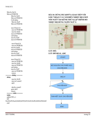 VI XU LY 2
Movlw 0xC6
Movwf PORTB
Movlw 0x01
Movwf PORTD
Call delay
Movlw 0xff
Movwf PORTB

BÀI 10: DÙNG PIC16F877A GIAO TIẾP VỚI
LED 7 ĐOẠN VÀ CẢM BIẾN NHIỆT ĐỘ LM35
NỐI NGÕ VÀO KÊNH THỨ 0.LẬP TRÌNH ĐO
NHIỆT ĐỘ DÙNG NGÔN NGỮ C.

movf bien1,0
movwf PORTB
movlw 0x02
movwf PORTD
call delay
movlw 0xff
movwf PORTB
movf bien2,0
movwf PORTB
movlw 0x04
movwf PORTD
call delay
movlw 0xff
movwf PORTB

LƢU ĐỒ:
LƢU ĐỒ REAL ADC

movf bien3,0
movwf PORTB
movlw 0x08
movwf PORTD
call delay
movlw 0xff
movwf PORTB
return
;--------- delay --------delay
movlw 0x20
movwf count3
del3
decfsz count3
goto del3
return
;--------- table ---------table
addwf PCL,1
DT
0xc0,0xf9,0xa4,0xb0,0x99,0x92,0x82,0xf8,0x80,0x90,0xbf
end

DUY TUONG

trang 33

 