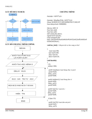 VI XU LY 2

LƢU ĐỒ HEX TO BCD:

CHƢƠNG TRÌNH
#include <16F877a.h>
#include <KhaiBaoTGhi_16F877A.h>
#fuses NOWDT,PUT,HS,NOPROTECT,NOLVP
#use delay(clock=20000000)
#device ADC=8
#use fast_io(d)
#use fast_io(b)
int8 i,tram,chuc,donvi;
signed int16 tam,doc;
const unsigned char
tra[]={0xc0,0xf9,0xa4,0xb0,0x99,0x92,0x82,0xf8,0x80,0x9
0,0xbf,0xff,0xc6};

LƢU ĐỒ CHUONG TRÌNH CHÍNH:

void hex_bcd() //chuyen doi so hex sang so bcd
{
tram=tam/100;
tam=tam%100;
chuc=tam/10;
donvi=tam%10;
}
void hienthi()
{
i=0;
while(i<200)
{
portb=tra[chuc];//xuat hang chuc ra port
portd=0x02;
delay_us(5);
portd=0x00;
portb=tra[donvi];//xuat hang don vi
portd=0x04;
delay_us(5);
portd=0x00;
portb=tra[12];// xuat do c
portd=0x08;
delay_us(5);
portd=0x00;
if (doc<55)
{
portb=tra[10];//xuat dau am port
portd=0x01;
delay_us(5);

DUY TUONG

trang 34

 