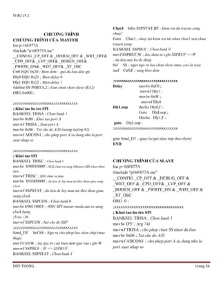 VI XU LY 2

CHƢƠNG TRÌNH
CHƢƠNG TRÌNH CỦA MASTER
list p=16F877A
#include "p16F877A.inc"
__CONFIG _CP_OFF & _DEBUG_OFF & _WRT_OFF&
_CPD_OFF& _LVP_OFF& _BODEN_OFF&
_PWRTE_ON& _WDT_OFF& _XT_OSC
Ctr0 EQU 0x20 ; Bien dem – gui du lieu den spi
Dly0 EQU 0x21 ; Bien delay 0
Dly1 EQU 0x22 ; Bien delay 1
#define SS PORTA,2 ; Gan chan chon slave (RA2)
ORG 0x000 ;
;xxxxxxxxxxxxxxxxxxxxxxxxxxxxxxxx
; Khoi tao ho tro SPI
BANKSEL TRISA ; Chon bank 1
movlw 0x00 ; Khoi tao port A
movwf TRISA ; Xuat port A
movlw 0x06 ; Tat che do A/D (tuong tu)(trg 92)
movwf ADCON1 ; cho phep port A su dung nhu la port
xuat nhap so
;xxxxxxxxxxxxxxxxxxxxxxxxxxxxxxxx
; Khoi tao SPI
BANKSEL TRISC ; Chon bank 1
movlw b'00010000' ; SCK chan ra xung (Master),SDI chan nhan
data

movwf TRISC ; SDO chan ra data
movlw b'01000000' ; du lieu dc lay mau tai thoi diem giua xung
clock

movwf SSPSTAT ; du lieu dc lay mau tai thoi diem giua
xung clock
BANKSEL SSPCON ; Chon bank 0
movlw b'00110001' ; 0001 SPI master mode,tan so xung
clock bang
;Fosc /16
movwf SSPCON ; bat che do SSP
;xxxxxxxxxxxxxxxxxxxxxxxxxxxxxxxx
Send_DT bcf SS ; Ngo ra cho phep lua chon chip (muc
thap)
movf Ctr0,W ; lay gia tri cua bien dem gan vao t.ghi W
movwf SSPBUF ; W => SSPBUF
BANKSEL SSPSTAT ; Chon bank 1
DUY TUONG

Char1 btfss SSPSTAT,BF ; kiem tra da truyen xong
chua?
Goto Char1 ; nhay lai kiem tra tai nhan char1 neu chua
truyen xong
BANKSEL SSPBUF ; Chon bank 0
movf SSPBUF,W ; doc data tu t.ghi SSPBUF =>W
; du lieu nay ko dc dung
bsf SS ; ngat ngo ra lua chon slave (muc cao la xoa)
incf Ctr0,F ; tang bien dem
;xxxxxxxxxxxxxxxxxxxxxxxxxxxxxxxx
Delay
movlw 0xF0 ;
movwf Dly1 ;
movlw 0x0F ;
movwf Dly0
DlyLoop
decfsz Dly0,F ;
Goto DlyLoop ;
Decfsz Dly1,F ;
goto DlyLoop ;
;xxxxxxxxxxxxxxxxxxxxxxxxxxxxxxxx
goto Send_DT ; quay lai gui data tiep theo (byte)
END

CHƢƠNG TRÌNH CỦA SLAVE
list p=16F877A
#include "p16F877A.inc"
__CONFIG _CP_OFF & _DEBUG_OFF &
_WRT_OFF & _CPD_OFF& _LVP_OFF &
_BODEN_OFF & _PWRTE_ON & _WDT_OFF &
_XT_OSC
ORG 0 ;
;xxxxxxxxxxxxxxxxxxxxxxxxxxxxxxxx
; Khoi tao ho tro SPI
BANKSEL TRISA ; Chon bank 1
movlw D'5' ; (trg 74)
movwf TRISA ; cho phep chan SS nhan du lieu
movlw 0x06 ; Tat che do A/D
movwf ADCON1 ; cho phep port A su dung nhu la
port xuat nhap so

trang 36

 