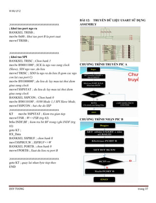 VI XU LY 2

;xxxxxxxxxxxxxxxxxxxxxxxxxxxxxxxx
; khoi tao port ngo ra
BANKSEL TRISB ;
movlw 0x00 ; khoi tao port B la port xuat
movwf TRISB ;

;xxxxxxxxxxxxxxxxxxxxxxxxxxxxxxxx
; khoi tao SPI
BANKSEL TRISC ; Chon bank 1
movlw B'00011000' ; SCK la ngo vao xung clock
(Slave), SDI ngo vao ;du lieu
movwf TRISC ; SDO la ngo ra du lieu (b.gom cac ngo
con lai cua port C)
movlw B'01000000' ; du lieu dc lay mau tai thoi diem
giua xung clock
movwf SSPSTAT ; du lieu dc lay mau tai thoi diem
giua xung clock
BANKSEL SSPCON ; Chon bank 0
movlw B'00110100' ; 0100 Mode 1,1 SPI Slave Mode,
movwf SSPCON ; bat che do SSP
;xxxxxxxxxxxxxxxxxxxxxxxxxxxxxxxx
KT
movlw SSPSTAT ; Kiem tra gian tiep
movwf FSR ; W=>FSR (trg 63)
btfss INDF,BF ; kiem tra bit BF trong t.ghi INDF (trg
63)
goto KT ;
RX_Data
BANKSEL SSPBUF ; chon bank 0
movf SSPBUF,W ; SSPBUF=>W
BANKSEL PORTB ; chon bank 0
movwf PORTB ; Xuat du lieu ra port B

BÀI 12: TRUYỀN DỮ LIỆU USART SỮ DỤNG
ASSEMBLY

CHƢƠNG TRÌNH TRUYỀN PIC A

CHƢƠNG TRÌNH NHẬN PIC B

;xxxxxxxxxxxxxxxxxxxxxxxxxxxxxxxx
goto KT ; quay lai nhan byte tiep theo
END

DUY TUONG

trang 37

 