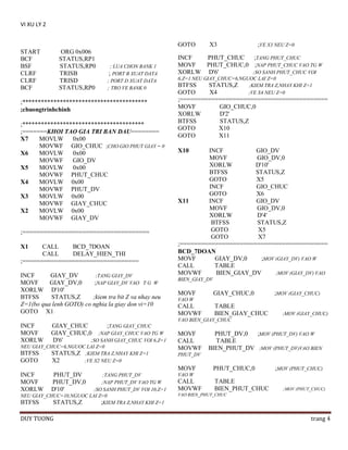 VI XU LY 2
GOTO
START
BCF
BSF
CLRF
CLRF
BCF

ORG 0x006
STATUS,RP1
STATUS,RP0
TRISB
TRISD
STATUS,RP0

; LUA CHON BANK 1
; PORT B XUAT DATA
; PORT D XUAT DATA
; TRO VE BANK 0

;****************************************
;chuongtrinhchinh
;***************************************
;=======KHOI TAO GIA TRI BAN DAU========
X7
MOVLW
0x00
MOVWF GIO_CHUC ;CHO GIO PHUT GIAY = 0
X6
MOVLW
0x00
MOVWF
GIO_DV
X5
MOVLW
0x00
MOVWF PHUT_CHUC
X4
MOVLW 0x00
MOVWF PHUT_DV
X3
MOVLW 0x00
MOVWF GIAY_CHUC
X2
MOVLW 0x00
MOVWF GIAY_DV
;====================================
X1

CALL
BCD_7DOAN
CALL
DELAY_HIEN_THI
;=================================
INCF
GIAY_DV
;TANG GIAY_DV
MOVF
GIAY_DV,0
;NAP GIAY_DV VAO T G W
XORLW D'10'
BTFSS
STATUS,Z
;kiem tra bit Z va nhay neu
Z=1(bo qua lenh GOTO) co nghia la giay don vi=10
GOTO X1

X3

;VE X3 NEU Z=0

INCF
PHUT_CHUC
;TANG PHUT_CHUC
MOVF
PHUT_CHUC,0 ;NAP PHUT_CHUC VAO TG W
XORLW D'6'
;SO SANH PHUT_CHUC VOI
6,Z=1 NEU GIAY_CHUC=6,NGUOC LAI Z=0
BTFSS
STATUS,Z
;KIEM TRA Z,NHAY KHI Z=1
GOTO
X4
;VE X4 NEU Z=0

;==========================================
MOVF
GIO_CHUC,0
XORLW
D'2'
BTFSS
STATUS,Z
GOTO
X10
GOTO
X11
X10

INCF
GIO_DV
MOVF
GIO_DV,0
XORLW
D'10'
BTFSS
STATUS,Z
GOTO
X5
INCF
GIO_CHUC
GOTO
X6
X11
INCF
GIO_DV
MOVF
GIO_DV,0
XORLW
D'4'
BTFSS
STATUS,Z
GOTO
X5
GOTO
X7
;==========================================
BCD_7DOAN
MOVF
GIAY_DV,0
;MOV (GIAY_DV) VAO W
CALL
TABLE
MOVWF
BIEN_GIAY_DV
;MOV (GIAY_DV) VAO
BIEN_GIAY_DV

MOVF

GIAY_CHUC,0

;MOV (GIAY_CHUC)

VAO W

CALL
MOVWF

TABLE
BIEN_GIAY_CHUC

;MOV (GIAY_CHUC)

VAO BIEN_GIAY_CHUC

INCF
MOVF
XORLW

GIAY_CHUC
;TANG GIAY_CHUC
GIAY_CHUC,0 ;NAP GIAY_CHUC VAO TG W
D'6'
;SO SANH GIAY_CHUC VOI 6,Z=1

NEU GIAY_CHUC=6,NGUOC LAI Z=0
BTFSS
STATUS,Z ;KIEM TRA Z,NHAY KHI Z=1
GOTO
X2
;VE X2 NEU Z=0

MOVF
CALL
MOVWF
PHUT_DV

MOVF
INCF
MOVF
XORLW

PHUT_DV
PHUT_DV,0
D'10'

;TANG PHUT_DV
;NAP PHUT_DV VAO TG W
;SO SANH PHUT_DV VOI 10,Z=1
NEU GIAY_CHUC=10,NGUOC LAI Z=0
BTFSS
STATUS,Z
;KIEM TRA Z,NHAY KHI Z=1

DUY TUONG

PHUT_DV,0
;MOV (PHUT_DV) VAO W
TABLE
BIEN_PHUT_DV ;MOV (PHUT_DV)VAO BIEN
PHUT_CHUC,0

;MOV (PHUT_CHUC)

VAO W

CALL
MOVWF

TABLE
BIEN_PHUT_CHUC

;MOV (PHUT_CHUC)

VAO BIEN_PHUT_CHUC

trang 4

 