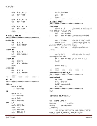 VI XU LY 2
btfss
call

PORTB,SW2
SWITCH2

btfss
call

PORTB,SW3
SWITCH3

btfss PORTB,SW4
call
SWITCH4
return
;**************************************
;CHECK_SWITCH
;**************************************
SWITCH1
clrf
PORTB
bsf
PORTB,LED1
return
SWITCH2
clrf
PORTB
bsf
PORTB,LED2
return
SWITCH3
clrf
PORTB
bsf
PORTB,LED3
return
SWITCH4
clrf
PORTB
bsf
PORTB,LED4
return
;**************************************
;DELAY
;**************************************
DELAY
movlw D'300'
movwf COUNT1
D1
movlw 0xC7
movwf COUNTa
movlw 0x01
movwf COUNTb
DELAY_0
decfsz COUNTa,1
goto
$+2
decfsz COUNTb,1
goto
DELAY_0
DUY TUONG

decfsz COUNT1,1
goto
D1
return
;**************************************
;KhoiTaoUSART:
;**************************************
khoitaousart
movlw D'129'
;Gia tri toc do baud ung voi
9600, BRGH = 1, xtal 20 MHz
;
bcf
STATUS,RP1
;
bsf
STATUS,RP0 ;Chon bank cho SPBRG
movwf SPBRG
;Dat toc do baud = 9600
movlw 0x24
;Che do: high-speed, cho
phep xuat TXEN=1, truyen bat dong bo
movwf TXSTA
;TXSTA cung bank voi
SPBRG
movlw 0x90
;Che do: nhan lien tuc, 8bit, dung cac chan TX/RX
BCF STATUS,RP0 ; Chon bank RCSTA
bank0
movwf RCSTA
return
;**************************************
;chuongtrinhTRUYENA_B:
;**************************************
transmitAtoB
MOVWF
TXREG
btfsc PIR1,10
GOTO transmitAtoB
RETURN
;**************************************
END

CHƢƠNG TRÌNH NHẬN
title "NHAN USART"
processor
p16f877a
include
<p16f877a.inc>
__CONFIG
_CP_OFF&_WDT_OFF&_LVP_OFF&_PWRTE_
ON&_HS_OSC&_BODEN_OFF&_CPD_OFF
trang 40

 