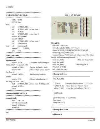 VI XU LY 2
;**************************************
;CHUONG TRINH CHINH
;**************************************
ORG 0x000
GOTO Start
Start
bcf
STATUS,RP1
bsf
STATUS,RP0 ; Chon bank 1
clrf
PORTB
bsf
STATUS,RP0 ;chon bank 0
movlw B'00000000'
movwf TRISB
bsf
STATUS,RP0 ; Chon bank 1
call
khoitaousart
loop
call
transmitAtoB
MOVWF
PORTB
goto
loop
;**************************************
;KhoiTaoUSART
;**************************************
khoitaousart
movlw D'129'
;Gia tri toc do baud ung voi
9600, BRGH = 1, xtal 20 MHz
movwf SPBRG
;Dat toc do baud = 9600
movlw 0x04
;Che do: high-speed, truyen
bat dong bo
movwf TXSTA
;TXSTA cung bank voi
SPBRG
movlw 0x90
;Che do: nhan lien tuc, 8bit, dung cac chan TX/RX
BCF STATUS,RP0 ; Chon bank RCSTA bank0
movwf RCSTA
return
;**************************************
;chuongtrinhTRUYENA_B
;**************************************
transmitAtoB
btfsc PIR1,20
GOTO transmitAtoB
MOVF RCREG,w
RETURN
;**************************************
end

DUY TUONG

BÀI 12 SỮ DỤNG C:

TRUYỀN:
#include<16f877a.h>
#include<KhaiBaoTGhi_16F877A.H>
#fuses NOWDT,PUT,HS,NOPROTECT,NOLVP
#use delay(clock=20000000)
#use rs232(baud=9600,xmit=pin_C6,rcv=pin_C7) //khai
bao toc do baud su dung chuan rs232
#use fast_io(b)
//khai bao dung port b
#use fast_io(d)
#use fast_io(a)
//kb dung port d
#locate b_B=0x22
int8 i,giatri,luu,xoay;
//=======================================
//chuong trinh con
//====================================
void A_to_B()
{
TXEN=1;
//cho phep truyen du lieu TXSTA<5>
TXREG=b_B; // load data vao TG dem truyen
while(~TXIF) // cho den khi load xog PIR1<4>
}
void rota()
{
giatri=luu|xoay; // luu or xoay
luu=giatri;
xoay=xoay<<1;
}
//==========================================
//chuong trinh chinh
//=========================================
void main ()
trang 41

 