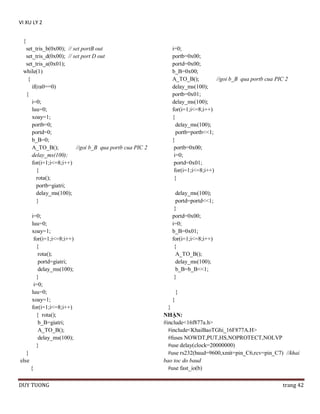 VI XU LY 2
{
set_tris_b(0x00); // set portB out
set_tris_d(0x00); // set port D out
set_tris_a(0x01);
while(1)
{
if(ra0==0)
{
i=0;
luu=0;
xoay=1;
portb=0;
portd=0;
b_B=0;
A_TO_B();
//goi b_B qua portb cua PIC 2
delay_ms(100);
for(i=1;i<=8;i++)
{
rota();
portb=giatri;
delay_ms(100);
}
i=0;
luu=0;
xoay=1;
for(i=1;i<=8;i++)
{
rota();
portd=giatri;
delay_ms(100);
}
i=0;
luu=0;
xoay=1;
for(i=1;i<=8;i++)
{ rota();
b_B=giatri;
A_TO_B();
delay_ms(100);
}
}
else
{
DUY TUONG

i=0;
portb=0x00;
portd=0x00;
b_B=0x00;
A_TO_B();
//goi b_B qua portb cua PIC 2
delay_ms(100);
portb=0x01;
delay_ms(100);
for(i=1;i<=8;i++)
{
delay_ms(100);
portb=portb<<1;
}
portb=0x00;
i=0;
portd=0x01;
for(i=1;i<=8;i++)
{
delay_ms(100);
portd=portd<<1;
}
portd=0x00;
i=0;
b_B=0x01;
for(i=1;i<=8;i++)
{
A_TO_B();
delay_ms(100);
b_B=b_B<<1;
}
}
}
}
NHẬN:
#include<16f877a.h>
#include<KhaiBaoTGhi_16F877A.H>
#fuses NOWDT,PUT,HS,NOPROTECT,NOLVP
#use delay(clock=20000000)
#use rs232(baud=9600,xmit=pin_C6,rcv=pin_C7) //khai
bao toc do baud
#use fast_io(b)
trang 42

 