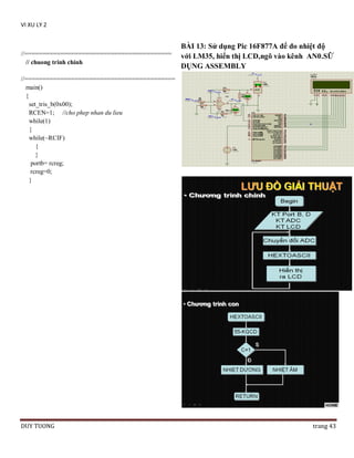 VI XU LY 2

//=========================================
// chuong trinh chinh

BÀI 13: Sử dụng Pic 16F877A để đo nhiệt độ
với LM35, hiển thị LCD,ngõ vào kênh AN0.SỮ
DỤNG ASSEMBLY

//==========================================
main()
{
set_tris_b(0x00);
RCEN=1; //cho phep nhan du lieu
while(1)
{
while(~RCIF)
{
}
portb= rcreg;
rcreg=0;
}

DUY TUONG

trang 43

 