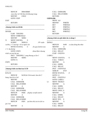 VI XU LY 2
MOVLW
B'00100000'
;neu chuc la 0 thi hien thi khoang trang
MOVWF
CHUC
GOTO EXIT

CALL GHIMADK
CALL DELAY40MS
RETURN
GHIMADK
EXIT
MOVF A,0
RETURN
MOVWF
PORTB
;---------------------------------------------------------------------BCF
PORTD,0
;chuong trinh con divide
BCF
PORTD,1
;---------------------------------------------------------------------BSF
PORTD,2
DIVIDE
BCF
PORTD,2
CLRF THUONG
RETURN
MOVF SOBICHIA,0
;----------------------------------------------------------------------MOVWF
SODU
;chuong trinh con ghi nhiet do ra dong 1
X
MOVF SOCHIA,
0
;----------------------------------------------------------------------SUBWF
SODU,0
;W=sodu- DONG1
sochia, c=1 neu kq>=0 va nguoc lai
MOVLW
0x80 ;ve dau dong thu nhat
BTFSS STATUS,
C
;bo qua lenh ke neu
MOVWF
A
c=1, kq duong
CALL GHIMADK
GOTO EXIT1
;thoat khoi chuong
CALL DELAY
trinh con neu kq am
CLRF COUNT4
INCF THUONG,1 ;tang thuong so len 1
LABEL1
MOVWF
SODU
MOVF COUNT4,
0
GOTO X
CALL TABLE1
EXIT1
MOVWF
A
RETURN
CALL GHIDL
;---------------------------------------------------------------------CALL DELAY
INCF COUNT4,0
;chuong trinh con khoi tao LCD
;---------------------------------------------------------------------XORLW
D'10'
KTLCD
BTFSC STATUS,
Z
MOVLW
0x38;Set 8 bit mode, hien thi 2
GOTO L1
hang, kieu ki tu 5x8
INCF COUNT4,1
MOVWF
A
GOTO LABEL1
CALL GHIMADK
L1
MOVF TRAM, 0
CALL DELAY40MS
MOVWF
A
MOVWF
A
CALL GHIDL
CALL GHIMADK
CALL DELAY
CALL DELAY40MS
MOVF CHUC, 0
MOVLW
0X0C ;display on/off control
MOVWF
A
MOVWF
A
CALL GHIDL
CALL GHIMADK
CALL DELAY
CALL DELAY40MS
MOVF DVI, 0
MOVLW
0X01 ;tat hien thi,con tro doi ve
MOVWF
A
goc trai
CALL GHIDL
MOVWF
A
CALL DELAY
DUY TUONG

trang 46

 