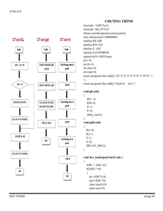 VI XU LY 2

CHƢƠNG TRÌNH
#include <16f877a.h>
#include "def_877a.h"
#fuses nowdt,noprotect,nolvp,put,hs
#use delay(clock=20000000)
#define RS rD0
#define RW rD1
#define E rD2
#define LCD PORTB
signed int16 ADC0,tam;
int i=0;
int dv=0;
int chuc=0;
int tram=0;
const unsigned char mht[]={'0','1','2','3','4','5','6','7','8','9','-','
'};
const unsigned char nd0[]="kenh 0: do C";
void gl(void)
{
RS = 0;
RW=0;
E=1;
E=0;
delay_ms(1);
}
void gdl(void)
{
Rw=0;
Rs=1;
E=1;
E=0;
DELAY_MS(1);
}
void hex_bcd(signed int16 adc )
{
ADC = ADC-55;
if(ADC>=0)
{
dv=ADC%10;
tam=ADC/10;
chuc=tam%10;
tram=tam/10;
DUY TUONG

trang 49

 