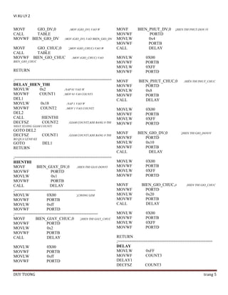VI XU LY 2
MOVF
GIO_DV,0
CALL
TABLE
MOVWF BIEN_GIO_DV
MOVF
CALL
MOVWF

;MOV (GIO_DV) VAO W
;MOV (GIO_DV) VAO BIEN_GIO_DV

GIO_CHUC,0
;MOV (GIO_CHUC) VAO W
TABLE
BIEN_GIO_CHUC
;MOV (GIO_CHUC) VAO

BIEN_GIO_CHUC

RETURN
;==========================================
DELAY_HIEN_THI
MOVLW
0x2
;NAP 01 VAO W
MOVWF
COUNT1
;MOV 01 VA0 COUNT1
DEL1
MOVLW
0x18
;NAP 1 VAO W
MOVWF
COUNT2
;MOV 1 VAO COUNT2
DEL2
CALL
HIENTHI
DECFSZ
COUNT2
;GIAM COUNT2,KHI BANG 0 THI
NHAY XUONG GIAM COUNT1

GOTO DEL2
DECFSZ

COUNT1

;GIAM COUNT1,KHI BANG 0 THI

BO QUA LENH KE

GOTO
RETURN

DEL1

;==========================================
HIENTHI
MOVF
BIEN_GIAY_DV,0
;HIEN THI GIAY-DONVI
MOVWF
PORTD
MOVLW
0x1
MOVWF
PORTB
CALL
DELAY
;===================================
MOVLW
0X00
;CHONG LEM
MOVWF
PORTB
MOVLW
0xff
MOVWF
PORTD
;====================================
MOVF
BIEN_GIAY_CHUC,0
;HIEN THI GIAY_CHUC
MOVWF
PORTD
MOVLW
0x2
MOVWF
PORTB
CALL
DELAY
MOVLW
MOVWF
MOVLW
MOVWF
DUY TUONG

0X00
PORTB
0xff
PORTD

MOVF
MOVWF
MOVLW
MOVWF
CALL
MOVLW
MOVWF
MOVLW
MOVWF
MOVF
MOVWF
MOVLW
MOVWF
CALL

BIEN_PHUT_DV,0
PORTD
0x4
PORTB
DELAY

;HIEN THI PHUT-DON VI

0X00
PORTB
0XFF
PORTD
BIEN_PHUT_CHUC,0
PORTD
0x8
PORTB
DELAY

MOVLW
MOVWF
MOVLW
MOVWF

0X00
PORTB
0XFF
PORTD

MOVF
MOVWF
MOVLW
MOVWF
CALL

BIEN_GIO_DV,0
PORTD
0x10
PORTB
DELAY

MOVLW
MOVWF
MOVLW
MOVWF

;HIÊN THI PHUT_CHUC

0X00
PORTB
0XFF
PORTD

MOVF
MOVWF
MOVLW
MOVWF
CALL
MOVLW
MOVWF
MOVLW
MOVWF

BIEN_GIO_CHUC,0
PORTD
0x20
PORTB
DELAY

;HIEN THI GIO_DONVI

;HIEN THI GIO_CHUC

0X00
PORTB
0XFF
PORTD

RETURN
;=========================================
DELAY
MOVLW
0xFF
MOVWF
COUNT3
DELAY1
DECFSZ
COUNT3
trang 5

 