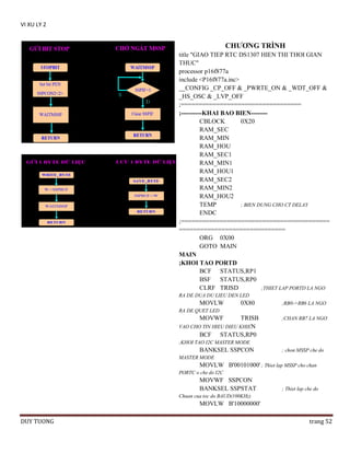 VI XU LY 2

CHƢƠNG TRÌNH
title "GIAO TIEP RTC DS1307 HIEN THI THOI GIAN
THUC"
processor p16f877a
include <P16f877a.inc>
__CONFIG _CP_OFF & _PWRTE_ON & _WDT_OFF &
_HS_OSC & _LVP_OFF
;==================================
;----------KHAI BAO BIEN-------CBLOCK
0X20
RAM_SEC
RAM_MIN
RAM_HOU
RAM_SEC1
RAM_MIN1
RAM_HOU1
RAM_SEC2
RAM_MIN2
RAM_HOU2
TEMP
; BIEN DUNG CHO CT DELAY
ENDC
;==========================================
==============================
ORG 0X00
GOTO MAIN
MAIN
;KHOI TAO PORTD
BCF STATUS,RP1
BSF STATUS,RP0
CLRF TRISD
;THIET LAP PORTD LA NGO
RA DE DUA DU LIEU DEN LED

MOVLW

0X80

;RB0->RB6 LA NGO

RA DE QUET LED

MOVWF

TRISB
VAO CHO TIN HIEU DIEU KHIEN
BCF STATUS,RP0

;CHAN RB7 LA NGO

;KHOI TAO I2C MASTER MODE

BANKSEL SSPCON

; chon MSSP che do

MASTER MODE

MOVLW B'00101000' ; Thiet lap MSSP cho chan
PORTC o che do I2C

MOVWF SSPCON
BANKSEL SSPSTAT

; Thiet lap che do

Chuan cua toc do BAUD(100KHz)

MOVLW B'10000000'
DUY TUONG

trang 52

 