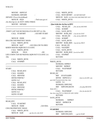 VI XU LY 2
MOVWF SSPSTAT
BANKSEL SSPADD
;
SSPADD=F(osc)/(tocdoBaud)
MOVLW 0X28
; Tinh toan gia tri
cho thiet lap toc do 0X28=4MHz/100KHz
MOVWF SSPADD
;==========================================
==============================
;THIET LAP TAN SO NGO RA CUA DS1307 LA 1Hz
CALL STARTBIT
; GUI BIT START

CALL WRITE_BYTE
CALL RESTARTBIT ; GUI BIT RESTART
MOVLW 0xD1; GUI DIA CHI CHO PHEP RTC GUI
CALL WRITE_BYTE
;-----------------------------------------------------------------------; Qua trinh doc du lieu tu RTC
CALL READ_I2C ; Doc du lieu SECOND
CALL ACKBIT
CALL SAVE_BYTE
MOVWF RAM_SEC ; Luu du lieu GIAY
CALL READ_I2C
; Doc du lieu MINUTE
MOVLW 0XD0
; GUI
CALL ACKBIT
DIA CHI CHO PHEP RTC NHAN
CALL SAVE_BYTE
CALL WRITE_BYTE
MOVWF RAM_MIN ; Luu du lieu PHUT
MOVLW 0x07
; GUI DIA CHI TG DIEU
CALL READ_I2C
KHIEN NGO RA SQW/OUT CUA RTC
CALL NACKBIT
CALL WRITE_BYTE
CALL SAVE_BYTE
MOVLW
0X10
; DU
MOVWF RAM_HOU ;Luu du lieu HOU
LIEU CHON TAN SO NGO RA SQW/OUT CUA RTC LA
CALL STOPBIT
1Hz
RETURN
CALL WRITE_BYTE
;==========================================
CALL STOPBIT
WRITE_BYTE
;==========================================
BANKSEL SSPBUF
===============================
MOVWF SSPBUF
START
CALL WAITMSSP
CALL READ_RTC
RETURN
CALL GIAIMA
READ_I2C
CALL HIENTHI
BSF STATUS,RP0
BTFSS PORTB,7
BTFSC SSPSTAT,2
; kiem tra bit R/W, xem
qua trinh Transmit da ket thuc chua
GOTO $-2
GOTO $-1
CALL READ_RTC
BANKSEL SSPCON2
CALL GIAIMA
BSF SSPCON2,RCEN
; cho phep RECEIVE
CALL HIENTHI
BTFSC PORTB,7
GOTO $-2
GOTO START
;==========================================
===============================
READ_RTC
CALL STARTBIT
MOVLW 0XD0
; GUI DIA
CHI CHO PHEP RTC NHAN
CALL WRITE_BYTE
MOVLW 0x00
; gui dia chi o nho GIAY
DUY TUONG

Mode (I2C )

CALL

WAITMSSP

; Doi cho den khi I2C

thuc hien xong TUC LA NHAN DU LIEU XONG

RETURN
SAVE_BYTE
BANKSEL
SSPBUF
MOVF SSPBUF,W
RETURN
;==========================================
STARTBIT
BANKSEL SSPCON2
BSF SSPCON2,SEN
; gui bit START
trang 53

 