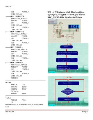 VI XU LY 2
BCF
PORTB,4
CALL DELAY
;-------HIEN THI PHUT 1
MOVF RAM_MIN1,0
MOVWF
PORTD
BSF
PORTB,3
CALL DELAY
BCF
PORTB,3
CALL DELAY
;-------HIEN THI PHUT 2
MOVF RAM_MIN2,0
MOVWF
PORTD
BSF
PORTB,2
CALL DELAY
BCF
PORTB,2
CALL DELAY
;-------HIEN THI GIO 1
MOVF RAM_HOU1,0
MOVWF
PORTD
BSF
PORTB,1
CALL DELAY
BCF
PORTB,1
CALL DELAY
;-------HIEN THI GIO 2
MOVF RAM_HOU2,0
MOVWF
PORTD
BSF
PORTB,0
CALL DELAY
BCF
PORTB,0
CALL DELAY
RETURN
;==========================================
DELAY
MOVLW
D'50'
MOVWF
TEMP
DECFSZ
TEMP
GOTO $-1
RETLW
0X00
;==========================================
TABLE
ADDWF
PCL,1
DT
0x40,0x79,0x24,0x30,0x19,0x12,0x02,0x78,0x00,0x10
END
DUY TUONG

BÀI 16: Viết chƣơng trình đồng hồ số bằng
ngôn ngữ C, dùng PIC16F877A giao tiếp với
RTC_DS1307. Hiển thị trên 6 led 7 đoạn

trang 55

 