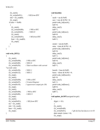 VI XU LY 2
i2c_start();
i2c_write(0xD1);
min = i2c_read(0);
i2c_stop();
if (min == 0x00)
{
i2c_start();
i2c_write(0xD0);
i2c_write(0x02);
i2c_start();
i2c_write(0xD1);
hour = i2c_read(0);
i2c_stop();
}
}

// RD from RTC

// WR to RTC
// REG 0
// RD from RTC

}
void write_RTC()
{
i2c_start();
i2c_write(0xD0);
i2c_write(0x00);
i2c_write(0x26);
"seconds value
i2c_write(0x30);
i2c_write(0x12);
i2c_stop();
i2c_start();
i2c_write(0xD0);
i2c_write(0x07);
i2c_write(0x10);
i2c_stop();
i2c_start();
i2c_write(0xD0);
i2c_write(0x00);
i2c_stop();
i2c_start();
i2c_write(0xD1);
sec = i2c_read();
min = i2c_read();
hour = i2c_read();
i2c_stop();
}

DUY TUONG

// WR to RTC
// REG 0
// Start oscillator with current
// REG 1
// REG 2

// WR to RTC
// Control Register
// squarewave output pin 1Hz

// WR to RTC
// REG 0

// RD from RTC

void hienthi()
{
secdv = sec & 0x0f;
secc = (sec & 0x70)>>4;
portd=code_led[secdv];
led5=0;
delay_ms(2);
led5=1;
portd=code_led[secc];
led4=0;
delay_ms(2);
led4=1;
mindv = min & 0x0F;
minc =(min & 0x70)>>4;
portd=code_led[mindv];
led3=0;
delay_ms(2);
led3=1;
portd=code_led[minc];
led2=0;
delay_ms(2);
led2=1;
hourdv = hour & 0x0F;
hourc =(hour & 0x30)>>4;
portd=code_led[hourdv];
led1=0;
delay_ms(2);
led1=1;
portd=code_led[hourc];
led0=0;
delay_ms(2);
led0=1;
}
void update_ds1307(unsigned int gtri)
{
if(gtri == 01)
{
i2c_start();
i2c_write(0xd0);
i2c_write(0x01);
// ghi du lieu bat dau tu vi tri 01
data=mindv+(minc<<4);
i2c_stop();
trang 57

 