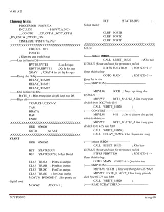 VI XU LY 2

Chƣơng trình:

BCF

PROCESSOR P16F877A
INCLUDE
<P16F877A.INC>
__CONFIG
_CP_OFF & _WDT_OFF &
_HS_OSC & _PWRTE_ON
#INCLUDE <P16F877A.INC>
;XXXXXXXXXXXXXXXXXXXXXXXXXXXXXXXXX
CBLOCK 20H
PDBYTE
; Kiem tra qua trinh Reset
;-------Lay du lieu tu DS------------------------------------------BYTE0,BYTE1
; Luu ket qua
RBYTE0,RBYTE1
; Xu ly ket qua
XOAY ; XOAY 4 lan de lay ket qua
;-------Dùng cho Delay--------------------------------------------DELAY_TEMP0
DELAY_TEMP1
DELAY_TEMP2
;-------Ghi du lieu vao DS-----------------------------------------BYTE_8 ; Bien trung gian de ghi lenh vao DS
;-------Hien thi------------------------------------------------------TRAM,CHUC,DONVI
TAM
BDATA
DAU
ENDC
;XXXXXXXXXXXXXXXXXXXXXXXXXXXXXXXXX
ORG 0X000
GOTO
START
;XXXXXXXXXXXXXXXXXXXXXXXXXXXXXXXXX
START
ORG 0X0005
BCF
BSF

STATUS,RP1
STATUS,RP0 ; Select Bank1

CLRF TRISA ; PortA as output
CLRF TRISB ; PortB as output
CLRF TRISC ; PortC as output
CLRF TRISD ; PortD as output
MOVLW B'00000110' ; Set portA as
digital port
MOVWF

DUY TUONG

ADCON1 ;

STATUS,RP0

;

Select Bank0
CLRF PORTB
CLRF PORTC
CLRF PORTD
;XXXXXXXXXXXXXXXXXXXXXXXXXXXXXXXXX
MAIN
;-------Initate 18B20------------------------------CALL RESET_18B20
; Khoi tao
DS18B20 (Reset and wait for prensence pulse)
BTFSS PDBYTE,0
; PDBYTE=1 ->
Reset thành công
GOTO MAIN
; PDBYTE=0 ->
Quay lai tu dau
;-------SKIP ROM----------------------------------------MOVLW
0CCH ; Truy cap thang den
DS18B20
MOVWF
BYTE_8; BYTE_8 làm trung gian
de dich byte 0CCH vào RA0
CALL WRITE_18B20
;
;-------CONVERT------------------------------MOVLW
44H
; Ðo và chuyen doi giá tri
nhiet do thành so
MOVWF
BYTE_8; BYTE_8 làm trung gian
de dich byte 44H vào RA0
CALL WRITE_18B20 ;
CALL DELAY_762MS; Cho chuyen doi xong
;-------Initate 18B20----------------------CALL RESET_18B20
; Khoi tao
DS18B20 (Reset and wait for prensence pulse)
BTFSS PDBYTE,0
; PDBYTE=1 ->
Reset thành công
GOTO MAIN ; PDBYTE=0 -> Quay lai tu dau
;-------SKIP ROM--------------------------------------------------MOVLW 0CCH ; Truy cap thang den DS18B20
MOVWF BYTE_8 ; BYTE_8 làm trung gian de
dich byte 0CCH vào RA0
CALL WRITE_18B20
;
;-------READ SCRATCHPAD-----------------------------

trang 60

 