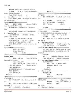 VI XU LY 2
MOVLW 0BEH ; Ðoc noi dung bo nho nháp
MOVWF
BYTE_8 ; BYTE_8 làm trung gian
de dich byte 0BEH vào RA0
CALL WRITE_18B20
;
;-------Lay du lieu---------------------------------CALL READ_18B20 ; Read 2 byte BDATA (Luu
vao Byte0 & Byte1)
;-------Initate 18B20------------------------CALL
RESET_18B20
; Reset Ds18B20 ve
trang thái nghi (bo 7 bit còn lai)
BTFSS PDBYTE,0; PDBYTE=1 -> Reset thành
công
GOTO MAIN ; PDBYTE=0 -> Quay lai tu dau
;-------Xu ly ket qua---------------------------------MOVF BYTE0,W
; RBYTTE0 = BYTE0 ,
BYTE0 BYTE1 co dinh
MOVWF RBYTE0 ; RBYTTE0 = BYTE0
MOVF BYTE1,W
; RBYTTE1 = BYTE1
MOVWF RBYTE1; RBYTTE1 = BYTE1
CALL LOC_KETQUA ; Loc lay ket qua, luu vào
bien BDATA
;-------Hien thi------------------------CALL HEXTOBCD
CALL HIENTHI
GOTO
MAIN
;XXXXXXXXXXXXXXXXXXXXXXXXXXXXXXXXX
RESET_18B20
CLRF PDBYTE
; Xóa PDBYTE (bit
kiem tra Presence Pulse)
CALL OW_LOW
CALL DELAY_485 ; 480us MINIMUM
CALL OW_HIGH_Z
; Release the BUS
CALL DELAY_62
BTFSS PORTA,0; RA0=0 -> Có xung Presence
INCF PDBYTE
CALL DELAY_242
RETURN
;XXXXXXXXXXXXXXXXXXXXXXXXXXXXXXXXX
OW_HIGH_Z
BSF STATUS,RP0 ; Chon Bank1 cua bo nho du
lieu
BSF TRISA,0 ; RA0 as OUTPUT -> DQ o trang
thái HIGH_Z
BCF STATUS,RP0 ; Chon BANK0
DUY TUONG

RETURN
;XXXXXXXXXXXXXXXXXXXXXXXXXXXXXXXXX
OW_LOW
BSF STATUS,RP0 ; Chon Bank1 cua bo nho du
lieu
BCF TRISA,0
; RA0 as OUTPUT
BCF STATUS,RP0 ; Chon BANK0
BCF PORTA,0
; RA0=0
RETURN
;
;XXXXXXXXXXXXXXXXXXXXXXXXXXXXXXXXX
WRITE_18B20
; 3 giai doan
;------Dich 8 bit BYTE_8 vào RA0 de thuc hien lenh--------MOVLW
08H
; Dich 8 bit vào RA0
MOVWF
TAM
;
BCF STATUS,C ; Co C lam cau noi de dich
LB_WRITE
;-------Giai doan 1: Khoi tao----------------------CALL OW_LOW
; Kéo QD xuong muc thap
CALL DELAY_17
; 15us MINIMUM
;-------Giai doan 2: Ghi du lieu----------------------------RRF BYTE_8,1; Dich 1bit LSB cua BYTE_8 vào C
BTFSS STATUS,C; C=0 thì WRITE_0, C=1 thì
WRITE_1
GOTO $+2
BSF
PORTA,0; Neu C=1 -> RA0=1
CALL DELAY_47
; Delay 47 cho ghi xong
;-------Giai doan 3: Release the Bus-----------------------BANKSEL TRISA
BSF TRISA,0 ; RA0 as INPUT
BANKSEL PORTA ; 1us
NOP
; Cho thêm 1us
;-------Dich bit tiep theo---------------------------------DECFSZ TAM,1
GOTO
LB_WRITE
RETURN
;XXXXXXXXXXXXXXXXXXXXXXXXXXXXXXXXX
READ_18B20
; 3 giai doan
MOVLW
D'16' ; Ðoc 16 bit tu RA0
MOVWF
TAM
LB_READ
;-------Giai doan 1: Khoi tao--------------------------------------trang 61

 