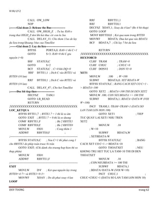 VI XU LY 2
CALL OW_LOW
NOP
;-------Giai doan 2: Release the Bus--------------CALL OW_HIGH_Z ; Tu luc RA0 o
trang thai HIGH_Z den khi ket thuc ctr con la 3us
CALL DELAY_11; Cho them 11us de lay
du lieu trong khoang 14us cua TimeSlot
;-------Giai doan 2: Lay du lieu------------------------------BTFSS
PORTA,0; RA0=1 thì C=1
GOTO
$+3; RA0=0 thì C giu
nguyên (=0)
BSF STATUS,C
GOTO
$+2
BCF STATUS,C ; C=0 khi DQ=0
RRF BYTE1,1 ; Dich C vào BYTE1 và
BYTE0 (16 lan)
RRF BYTE0,1 ; Dich C vào BYTE1 và
BYTE0 (16 lan)
CALL DELAY_47 ; Cho het TimeSlot
;-------Ðoc bit tiep theo------------------DECFSZ
TAM,1
GOTO LB_READ
RETURN
;XXXXXXXXXXXXXXXXXXXXXXXXXXXXXXXXX
LOC_KETQUA
BTFSS BYTE1,7 ; BYTE1.7 = 1 thì là so âm
GOTO EXIT ; BYTE1.7 = 0 thì là so duong
COMF RBYTE1,F
; Bù 2 RBYTE1
COMF RBYTE0,F
; Bù 2 RBYTE0
MOVLW
0X01
; Cong thêm 1
ADDWF
RBYTE0,F
;
;-----------------------------------------------------------------------BTFSS STATUS,C
; Neu C=1 thì phai cong 1
cho RBYTE1 do phép toán truoc bi tràn
GOTO EXIT; (Chi dành cho truong hop hien thi so
thap phân)
MOVLW
0X01
ADDWF
RBYTE1,F
;-----------------------------------------------------------------------EXIT
MOVLW
D'4'
; Ket qua nguyên lay trong
BYTE0<4:7> và BYTE1<0:3>
MOVWF
XOAY ; Do dó phai xoay 4 lan
LOOP
DUY TUONG

RRF
RBYTE1,1
RRF
RBYTE0,1
DECFSZ XOAY,1; Xoay du 4 lan? (Bo 4 bit thap)
GOTO LOOP
MOVF RBYTE0,0 ; Ket qua nam trong BYTE0
MOVWF
BDATA; Ðua ket qua vào BDATA
BCF BDATA,7 ; Chi lay 7 bit du lieu
RETURN
;XXXXXXXXXXXXXXXXXXXXXXXXXXXXXXXXX
HEXTOBCD
CLRF TRAM
; TRAM=0
CLRF CHUC
; CHUC=0
CLRF DONVI
; DON VI=0
XET1
MOVLW
.100
; W=100
SUBWF
BDATA,0; XET BDATA-W
BTFSS STATUS,C ; BANG CACH XET CO C=1 > BDATA>100
GOTO XET2 ; BDATA<100 THI DI DEN XET2
MOVLW .100; CON NEUBDATA >= 100 THI
SUBWF
BDATA,1; BDATA=DATA-W (VOI
W=100)
INCF TRAM,1; TRAM=TRAM+1 (DATA SO
LAN TAM LON HON 100)
GOTO XET1
; TIEP
TUC QUAY LAI XET1 NHU TREN
XET2
MOVLW
.10
; W=10
SUBWF
BDATA,W
; XETBDATA-W
BTFSS STATUS,C
; BANG
CACH XET CO C=1 -> BDATA>10
GOTO THOATXET
; NEU
KHONG TRU HET TUC LA TAM<10 THI DI DEN
THOATXET
MOVLW
.10
; CON NEUBDATA >= 100 THI
SUBWF
BDATA,1
; BDATA=DATA-W (VOI W=10)
INCF CHUC,1
;
CHUC=CHUC+1 (DATA SO LAN TAM LON HON 10)

trang 62

 