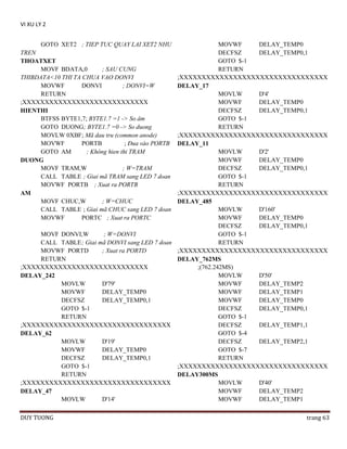 VI XU LY 2
GOTO XET2 ; TIEP TUC QUAY LAI XET2 NHU

MOVWF
DELAY_TEMP0
TREN
DECFSZ
DELAY_TEMP0,1
GOTO $-1
THOATXET
MOVF BDATA,0
; SAU CUNG
RETURN
THIBDATA<10 THI TA CHUA VAO DONVI
;XXXXXXXXXXXXXXXXXXXXXXXXXXXXXXXXX
MOVWF
DONVI
; DONVI=W
DELAY_17
RETURN
MOVLW
D'4'
;XXXXXXXXXXXXXXXXXXXXXXXXXXXX
MOVWF
DELAY_TEMP0
DECFSZ
DELAY_TEMP0,1
HIENTHI
BTFSS BYTE1,7; BYTE1.7 =1 -> So âm
GOTO $-1
GOTO DUONG; BYTE1.7 =0 -> So duong
RETURN
MOVLW 0XBF; Mã dau tru (common anode)
;XXXXXXXXXXXXXXXXXXXXXXXXXXXXXXXXX
MOVWF
PORTB
; Ðua vào PORTB DELAY_11
GOTO AM
; Không hien thi TRAM
MOVLW
D'2'
MOVWF
DELAY_TEMP0
DUONG
MOVF TRAM,W
; W=TRAM
DECFSZ
DELAY_TEMP0,1
CALL TABLE ; Giai mã TRAM sang LED 7 doan
GOTO $-1
MOVWF PORTB ; Xuat ra PORTB
RETURN
;XXXXXXXXXXXXXXXXXXXXXXXXXXXXXXXXX
AM
MOVF CHUC,W
; W=CHUC
DELAY_485
CALL TABLE ; Giai mã CHUC sang LED 7 doan
MOVLW
D'160'
MOVWF
PORTC ; Xuat ra PORTC
MOVWF
DELAY_TEMP0
DECFSZ
DELAY_TEMP0,1
MOVF DONVI,W
; W=DONVI
GOTO $-1
CALL TABLE ; Giai mã DONVI sang LED 7 doan
RETURN
MOVWF PORTD
; Xuat ra PORTD
;XXXXXXXXXXXXXXXXXXXXXXXXXXXXXXXXX
RETURN
DELAY_762MS
;XXXXXXXXXXXXXXXXXXXXXXXXXXXX
;(762.242MS)
MOVLW
D'50'
DELAY_242
MOVLW
D'79'
MOVWF
DELAY_TEMP2
MOVWF
DELAY_TEMP0
MOVWF
DELAY_TEMP1
DECFSZ
DELAY_TEMP0,1
MOVWF
DELAY_TEMP0
GOTO $-1
DECFSZ
DELAY_TEMP0,1
RETURN
GOTO $-1
;XXXXXXXXXXXXXXXXXXXXXXXXXXXXXXXXX
DECFSZ
DELAY_TEMP1,1
GOTO $-4
DELAY_62
MOVLW
D'19'
DECFSZ
DELAY_TEMP2,1
MOVWF
DELAY_TEMP0
GOTO $-7
DECFSZ
DELAY_TEMP0,1
RETURN
GOTO $-1
;XXXXXXXXXXXXXXXXXXXXXXXXXXXXXXXXX
RETURN
DELAY300MS
;XXXXXXXXXXXXXXXXXXXXXXXXXXXXXXXXX
MOVLW
D'40'
MOVWF
DELAY_TEMP2
DELAY_47
MOVLW
D'14'
MOVWF
DELAY_TEMP1
DUY TUONG

trang 63

 