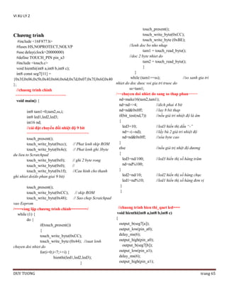VI XU LY 2
touch_present();
touch_write_byte(0xCC);
Chƣơng trình
touch_write_byte (0xBE);
#include <16F877.h>
//lenh doc bo nho nhap
#fuses HS,NOPROTECT,NOLVP
tam1 = touch_read_byte();
#use delay(clock=20000000)
//doc 2 byte nhiet do
#define TOUCH_PIN pin_a3
tam2 = touch_read_byte();
#include <touch.c>
}
void hienthi(int8 a,int8 b,int8 c);
}
int8 const seg7[11] =
while (tam1==ss);
//so sanh gia tri
{0x3f,0x06,0x5b,0x4f,0x66,0x6d,0x7d,0x07,0x7f,0x6f,0x40
nhiet do doc duoc voi gia tri truoc do
};
ss=tam1;
//chuong trinh chinh
/==chuyen doi nhiet do sang so thap phan====
======================
nd=make16(tam2,tam1);
void main() {
nd=nd>>4;
//dich phai 4 bit
nd=nd&0x0ff;
//lay 8 bit thap
int8 tam1=0,tam2,ss,i;
if(bit_test(nd,7))
//nếu giá tri nhiệt độ là âm
int8 led1,led2,led3;
{
int16 nd;
led3=10;
//led3 hiển thị dấu “-”
//cài đặt chuyển đổi nhiệt độ 9 bit
nd=~(--nd);
//lấy bù 2 giá tri nhiệt độ
===========================
nd=nd&0x0ff;
//xóa byte cao
touch_present();
}
touch_write_byte(0xcc);
// Phat lenh skip ROM
else
//nếu giá trị nhệt độ dương
touch_write_byte(0x4e);
// Phat lenh ghi 3byte
{
du lieu to Scratchpad
led3=nd/100;
//led3 hiển thị số hàng trăm
touch_write_byte(0x0);
// ghi 2 byte rong
nd=nd%100;
touch_write_byte(0x0);
//
}
touch_write_byte(0x1f);
//Cau hinh cho thanh
led2=nd/10;
//led2 hiển thị số hàng chục
ghi nhiet do(do phan giai 9 bit)
led1=nd%10;
//led1 hiển thị số hàng đơn vị
}
touch_present();
}
touch_write_byte(0xCC);
// skip ROM
touch_write_byte(0x48);
// Sao chep Scratchpad
vao Eeprom
//chuong trinh hien thi_quet led===
/===vòng lặp chƣơng trình chính=======/
void hienthi(int8 a,int8 b,int8 c)
while (1) {
{
do {
output_b(seg7[a]);
if(touch_present())
output_low(pin_a0);
{
delay_ms(6);
touch_write_byte(0xCC);
output_high(pin_a0);
touch_write_byte (0x44); //xuat lenh
output_b(seg7[b]);
chuyen doi nhiet do
output_low(pin_a1);
for(i=0;i<7;++i) {
delay_ms(6);
hienthi(led1,led2,led3);
output_high(pin_a1);
}
DUY TUONG

trang 65

 