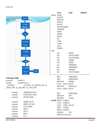 VI XU LY 2

Chƣơng trình:
processor
p16f877a
include
<p16f877a.inc>
__CONFIG
_CP_OFF & _PWRTE_OFF &
_WDT_OFF & _HS_OSC & _LVP_OFF
constant
constant
constant

SKIPROM=0xCC
CONVERT=0x44
READ=0xBE

constant
constant
constant
constant
constant
constant
constant

MODE=0x38
DISPLAY=0xF
CEL=0XDF
DQ=6
RS=0
RW=1
E=2

DUY TUONG

LCD
EQU
PORTD
cblock 0x020
COUNT
IOBYTE
BYTE0
BYTE1
NEWTEMPER
TEMPER
TMP0
TRAM
CHUC
DV
TAM
TAM2
count
TEMP1
endc
org
0x000
bcf
STATUS,RP1
bsf
STATUS,RP0
clrf
TRISD
clrf
TRISC
bcf
TRISB,RS
bcf
TRISB,RW
bcf
TRISB,E
bcf
STATUS,RP0
;---------------------------------------------------------------BCF
PORTB,RS
BCF
PORTB,RW
MOVLW
MODE
CALL EXEC_DLAY
MOVLW
DISPLAY
CALL EXEC_DLAY
BSF
PORTB,RS
MOVLW
D'0'
MOVWF
TAM2
LOOP MOVF TAM2,0
CALL TABLE2
CALL EXEC_DLAY
INCF TAM2,1
MOVF TAM2,0
SUBLW
D'8'
BTFSS STATUS,Z
trang 67

 