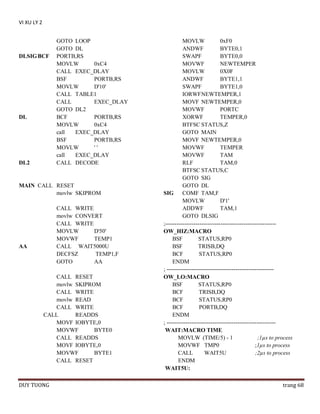 VI XU LY 2

DLSIG BCF

DL

DL2

GOTO LOOP
GOTO DL
PORTB,RS
MOVLW
0xC4
CALL EXEC_DLAY
BSF
PORTB,RS
MOVLW
D'10'
CALL TABLE1
CALL
EXEC_DLAY
GOTO DL2
BCF
PORTB,RS
MOVLW
0xC4
call
EXEC_DLAY
BSF
PORTB,RS
MOVLW
''
call
EXEC_DLAY
CALL DECODE

MAIN CALL RESET
movlw SKIPROM
CALL WRITE
movlw CONVERT
CALL WRITE
MOVLW
D'50'
MOVWF
TEMP1
CALL WAIT5000U
DECFSZ
TEMP1,F
GOTO
AA

AA

CALL RESET
movlw SKIPROM
CALL WRITE
movlw READ
CALL WRITE
CALL
READDS
MOVF IOBYTE,0
MOVWF
BYTE0
CALL READDS
MOVF IOBYTE,0
MOVWF
BYTE1
CALL RESET

DUY TUONG

MOVLW
0xF0
ANDWF
BYTE0,1
SWAPF
BYTE0,0
MOVWF
NEWTEMPER
MOVLW
0X0F
ANDWF
BYTE1,1
SWAPF
BYTE1,0
IORWF NEWTEMPER,1
MOVF NEWTEMPER,0
MOVWF
PORTC
XORWF
TEMPER,0
BTFSC STATUS,Z
GOTO MAIN
MOVF NEWTEMPER,0
MOVWF
TEMPER
MOVWF
TAM
RLF
TAM,0
BTFSC STATUS,C
GOTO SIG
GOTO DL
SIG
COMF TAM,F
MOVLW
D'1'
ADDWF
TAM,1
GOTO DLSIG
;---------------------------------------------------------OW_HIZ:MACRO
BSF
STATUS,RP0
BSF
TRISB,DQ
BCF
STATUS,RP0
ENDM
; -------------------------------------------------------OW_LO:MACRO
BSF
STATUS,RP0
BCF
TRISB,DQ
BCF
STATUS,RP0
BCF
PORTB,DQ
ENDM
; --------------------------------------------------------WAIT:MACRO TIME
MOVLW (TIME/5) - 1
;1µs to process
MOVWF TMP0
;1µs to process
CALL
WAIT5U
;2µs to process
ENDM
WAIT5U:
trang 68

 