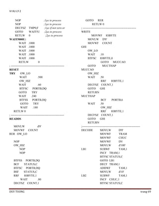 VI XU LY 2
NOP
;1µs to process
NOP
;1µs to process
DECFSZ TMP0,F
;1µs if not zero or
GOTO
WAIT5U
;2µs to process
RETLW 0
;2µs to process
WAIT5000U:
WAIT .1000
WAIT .1000
WAIT .1000
WAIT .1000
WAIT .1000
RETLW
0
; -------------------------------------------------------RESET
TRY
OW_LO
WAIT
.500
OW_HIZ
WAIT
.60
BTFSC PORTB,DQ
GOTO
TRY
WAIT
.240
BTFSS
PORTB,DQ
GOTO
TRY
WAIT
.180
RETLW 0
; -------------------------------------------------------READDS
MOVLW
d'8'
MOVWF COUNT
RER OW_LO
NOP
OW_HIZ
NOP
NOP
BTFSS PORTB,DQ
BCF
STATUS,C
BTFSC PORTB,DQ
BSF
STATUS,C
RRF
IOBYTE,1
WAIT
.80
DECFSZ COUNT,1
DUY TUONG

GOTO RER
RETLW 0
; -------------------------------------------------------WRITE
MOVWF IOBYTE
MOVLW D'8'
MOVWF COUNT
GHI
OW_LO
WAIT
.10
BTFSC IOBYTE,0
GOTO MUCCAO
GOTO
MUCTHAP
MUCCAO
OW_HIZ
WAIT
.50
RRF
IOBYTE,1
DECFSZ COUNT,1
GOTO GHI
RETURN
MUCTHAP
BCF
PORTB,6
WAIT
.50
OW_HIZ
RRF
IOBYTE,1
DECFSZ COUNT,1
GOTO GHI
RETURN
;------------------------------------------------------------DECODE
MOVLW
D'0'
MOVWF
TRAM
MOVWF
CHUC
MOVWF
DV
MOVLW
d'100'
LB1
SUBWF
TAM,1
INCF TRAM,1
BTFSC STATUS,C
GOTO LB1
DECF TRAM,1
ADDWF
TAM,1
MOVLW
d'10'
LB2
SUBWF
TAM,1
INCF CHUC,1
BTFSC STATUS,C
trang 69

 
