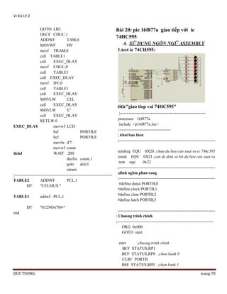 VI XU LY 2
GOTO LB2
DECF CHUC,1
ADDWF
TAM,0
MOVWF
DV
movf TRAM,0
call TABLE1
call
EXEC_DLAY
movf CHUC,0
call
TABLE1
call EXEC_DLAY
movf DV,0
call
TABLE1
call
EXEC_DLAY
MOVLW
CEL
call
EXEC_DLAY
MOVLW
'C'
call
EXEC_DLAY
RETLW 0
EXEC_DLAY
movwf LCD
bsf
PORTB,E
bcf
PORTB,E
movlw d'7'
movwf count
dela1
WAIT .200
decfsz count,1
goto
dela1
return
;-----------------------------------------------------------------------TABLE2
ADDWF
PCL,1
DT
"CELSIUS:"
TABLE1
DT
end

addwf PCL,1
"0123456789-"

Bài 20: pic 16f877a giao tiếp với ic
74HC595
A. SỮ DỤNG NGÔN NGỮ ASSEMBLY
1.test ic 74CH595:

title"giao tiep voi 74HC595"
;----------------------------------------------------processor 16f877a
include <p16f877a.inc>
;-------------------------------------; khai bao bien
;----------------------------------------------------------------------sendreg EQU 0X20 ;chua du lieu can xuat ra ic 74hc595
count EQU 0X21 ;can de dem so bit du lieu can xuat ra
tam equ
0x22
;----------------------------------------------------------------------;dinh nghia phan cung
;----------------------------------------------------------------------#define dataa PORTB,0
#define clock PORTB,1
#define clear PORTB,2
#define latch PORTB,3
;----------------------------------------------------------------------; Chuong trinh chinh
;----------------------------------------------------------------------ORG 0x000
GOTO start
start
;chuong trinh chinh
BCF STATUS,RP1
BCF STATUS,RP0 ;chon bank 0
CLRF PORTB
BSF STATUS,RP0 ;chon bank 1

DUY TUONG

trang 70

 