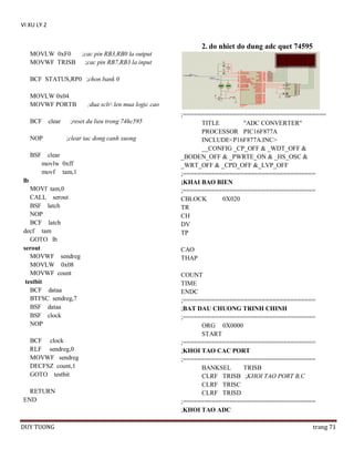VI XU LY 2

2. do nhiet do dung adc quet 74595
MOVLW 0xF0
MOVWF TRISB

;cac pin RB3,RB0 la output
;cac pin RB7,RB3 la input

BCF STATUS,RP0 ;chon bank 0
MOVLW 0x04
MOVWF PORTB
BCF

clear

NOP
BSF

;reset du lieu trong 74hc595
;clear tac dong canh xuong

clear
movlw 0xff
movf tam,1

lb
MOVf tam,0
CALL serout
BSF latch
NOP
BCF latch
decf tam
GOTO lb
serout
MOVWF sendreg
MOVLW 0x08
MOVWF count
testbit
BCF dataa
BTFSC sendreg,7
BSF dataa
BSF clock
NOP
BCF clock
RLF sendreg,0
MOVWF sendreg
DECFSZ count,1
GOTO testbit
RETURN
END

DUY TUONG

;dua sclr len mua logic cao
;========================================
TITLE
"ADC CONVERTER"
PROCESSOR PIC16F877A
INCLUDE<P16F877A.INC>
__CONFIG _CP_OFF & _WDT_OFF &
_BODEN_OFF & _PWRTE_ON & _HS_OSC &
_WRT_OFF & _CPD_OFF &_LVP_OFF
;=====================================
;KHAI BAO BIEN
;=====================================
CBLOCK
0X020
TR
CH
DV
TP
CAO
THAP
COUNT
TIME
ENDC
;=====================================
;BAT DAU CHUONG TRINH CHINH
;=====================================
ORG 0X0000
START
;=====================================
;KHOI TAO CAC PORT
;=====================================
BANKSEL
TRISB
CLRF TRISB ;KHOI TAO PORT B,C
CLRF TRISC
CLRF TRISD
;=====================================
;KHOI TAO ADC
trang 71

 