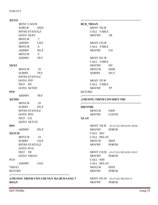 VI XU LY 2
XET11
MOVF CAO,W
XORLW
0X03
BTFSS STATUS,Z
GOTO NEXT
MOVLW
.7
ADDWF
CH,F
MOVLW
.6
ADDWF
DV,F
MOVLW
.8
ADDWF
TP,F
NEXT
MOVLW
.10
SUBWF
TP,F
BTFSS STATUS,C
GOTO PTP
INCF DV
GOTO XETDV
PTP
ADDWF
TP,F
XETDV
MOVLW
.10
SUBWF
DV,F
BTFSS STATUS,C
GOTO PDV
INCF CH
GOTO XETCH
PDV
ADDWF
DV,F
XETCH
MOVLW
.10
SUBWF
CH,F
BTFSS STATUS,Z
GOTO PCH
INCF TR
GOTO THOAT
PCH
ADDWF
CH,F
THOAT
RETURN
;=====================================
;CHUONG TRINH CON CHUYEN MA BCD SANG 7
DOAN
DUY TUONG

;=====================================
BCD_7DOAN
MOVF TR,W
CALL TABLE
MOVWF
TR
MOVF CH,W
CALL TABLE
MOVWF
CH
MOVF DV,W
CALL TABLE
MOVWF
DV
MOVLW
0X80
XORWF
DV,F
MOVF TP,W
CALL TABLE
MOVWF
TP
RETURN
;=====================================
;CHUONG TRINH CON HIEN THI
;=====================================
HIENTHI
MOVLW
0X0F
MOVWF
COUNT
XUAT
MOVF TR,W ;XUAT GIA TRI HANG TRAM
MOVWF
PORTB
CALL SH1
CALL DELAY
MOVLW
0XFF
MOVWF
PORTB
MOVF CH,W ;XUAT GIA TRI HANG CHUC
MOVWF
PORTB
CALL SH0
CALL DELAY
MOVLW
0XFF
MOVWF
PORTB
MOVF DV,W ;XUAT GIA TRI DON VI
MOVWF
PORTB
trang 73

 