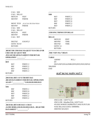 VI XU LY 2
CALL SH0
CALL DELAY
MOVLW
0XFF
MOVWF
PORTB
MOVF TP,W ;XUAT GIA TRI THAP PHAN
MOVWF
PORTB
CALL SH0
CALL DELAY
MOVLW
0XFF
MOVWF
PORTB
CALL RST
DECFSZ
COUNT,F
GOTO XUAT
RETURN
;=====================================
;RESET DE CHO DAU RA QUET VE 0 CHUAN BI
CHO CHU KY QUET MOI
;PLEASE READ DATASHEET FOR DETAIL
OPERATION ^_________^
;=====================================
RST
BCF
PORTC,3
BSF
PORTC,2
BCF
PORTC,2
BSF
PORTC,3
RETURN
;=====================================
;DICH RA BIT 1 O VI TRI BIT DAU
;READ DATASHEET FOR DETAIL OPERATION
AGAIN ^_____________^ LOLOLOLOOLOLO
;=====================================
SH1
BSF
PORTC,1
BSF
PORTC,0
BCF
PORTC,0
BSF
PORTC,2
BCF
PORTC,2
RETURN
;=====================================
;DICH RA BIT 0 DE DAY 1 CHAY
;SAME HERE,LOLOLOLOOLLOLO .. READ THE
DATASHEET ^____________^
DUY TUONG

;=====================================
SH0
BCF
PORTC,1
BSF
PORTC,0
BCF
PORTC,0
BSF
PORTC,2
BCF
PORTC,2
RETURN
;=====================================
;CHUONG TRINH CON DELAY
;=====================================
DELAY
MOVLW
0XFF
MOVWF
TIME
DECFSZ
TIME
GOTO $-1
RETURN
;======================================
;THU VIEN MA 7 DOAN
;=====================================
TABLE
ADDWF
PCL,1
DT
0XC0,0XF9,0XA4,0XB0,0X99,0X92,0X82,0XF8,0
X80,0X90
END

B.SỮ DỤNG NGÔN NGỮ C

#INCLUDE <16F877A.H>
#INCLUDE <KhaiBaoTGhi_16F877A.H>
#FUSES NOWDT,NOPROTECT,NOLVP,PUT,HS
#USE DELAY(CLOCK=20000000)
#DEFINE SCK RC0
trang 74

 