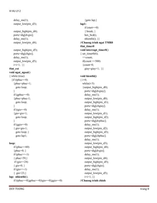 VI XU LY 2
delay_ms(1);
output_low(pin_d3);
output_high(pin_d4);
portc=dig[dvgio];
delay_ms(1);
output_low(pin_d4);
output_high(pin_d5);
portc=dig[chgio];
delay_ms(1);
output_low(pin_d5);
i=i+1; }}
#int_ext
void ngat_ngoai()
{ while (true)
{if (tphuc==0)
{phuc=phuc+1;
goto loop;
}
if (gphuc==0)
{phuc=phuc-1;
goto loop;
}
if (tgio==0)
{gio=gio+1;
goto loop;
}
if (ggio==0)
{ gio=gio-1;
goto loop; }
goto lap1;
loop:
if (phuc==60)
{phuc=0; }
if (phuc==-1)
{ phuc=59;}
if (gio==24)
{ gio=0; }
if (gio==-1)
{ gio=23;}
lap: nhienthi();
if (tphuc==0||gphuc==0||tgio==0||ggio==0)
DUY TUONG

{goto lap;}
lap1:
if (start==0)
{ break; }
hex_bcd();
nhienthi(); }}
//Chuong trinh ngat TMR0
#int_timer0
void interrupt_timer0()
{ set_timer0(6);
++count;
if(count ==500)
{count=0;
giay=giay+1; }}
void hienthi()
{ i=0;
while(i<5)
{output_high(pin_d0);
portc=dig[dvgiay];
delay_ms(1);
output_low(pin_d0);
output_high(pin_d1);
portc=dig[chgiay];
delay_ms(1);
output_low(pin_d1);
output_high(pin_d2);
portc=dig[dvphuc];
delay_ms(1);
output_low(pin_d2);
output_high(pin_d3);
portc=dig[chphuc];
delay_ms(1);
output_low(pin_d3);
output_high(pin_d4);
portc=dig[dvgio];
delay_ms(1);
output_low(pin_d4);
output_high(pin_d5);
portc=dig[chgio];
delay_ms(1);
output_low(pin_d5);
i=i+1; }}
//Chuong trinh chinh
trang 8

 