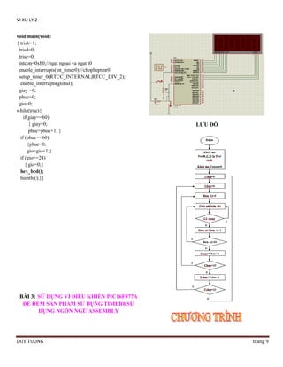 VI XU LY 2
void main(void)
{ trisb=1;
trisd=0;
trisc=0;
intcon=0xb0;//ngat ngoai va ngat t0
enable_interrupts(int_timer0);//chopheptmr0
setup_timer_0(RTCC_INTERNAL|RTCC_DIV_2);
enable_interrupts(global);
giay =0;
phuc=0;
gio=0;
while(true){
if(giay==60)
{ giay=0;
phuc=phuc+1; }
if (phuc==60)
{phuc=0;
gio=gio+1;}
if (gio==24)
{ gio=0;}
hex_bcd();
hienthi();}}

LƢU ĐỒ

BÀI 3: SỬ DỤNG VI ĐIỀU KHIỂN PIC16F877A
ĐỂ ĐẾM SẢN PHẨM SỬ DỤNG TIMER0.SỬ
DỤNG NGÔN NGỮ ASSEMBLY

DUY TUONG

trang 9

 