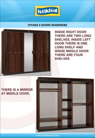 VIYANA 5 DOORS WARDROBE INSIDE RIGHT DOOR THERE ARE TWO LONG SHELVES, INSIDE LEFT DOOR THERE IS ONE LONG SHELF AND INSIDE MIDDLE DOOR THERE ARE FOUR SHELVES THERE IS A MIRROR AT MIDDLE DOOR.