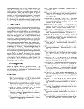 the small spots of purple at the top of the region in the center of the
image. These spots represent areas of high relative density, and are
quickly identified as different from the surrounding material. The
same information is present in the greyscale image, but the visual
system is not immediately drawn to it, since the contrast between
the region and its neighbours is not as pronounced. One method of
visualizing slice data is to “fly” through the slice stack, rapidly dis-
playing individual slices one after another in a movie-like fashion
[7]. In this context, we expectusers could more accuratelydetectar-
eas with a specific density range using colour rather than greyscale.
5 DISCUSSION
This paper has presented a simple method for choosing effective
colours for use during data visualization. We accomplish this by
controlling colour distance, linear separation of colours, and colour
category similarity during colour selection. We found that an isolu-
minant slice through a monitor’s gamut yielded up to seven differ-
ent colours, any one of which could be rapidly and accurately de-
tected, even in the presence of all the others. Each colour needed
a minimum colour distance, linear separation, and colour category
differentiation to guarantee good performance. One of our future
goals is a set of investigations that explicitly measure the tradeoff in
observer performance when these effects are varied. This will also
allow us to identify the minimum required value for each effect.
The perceived intensity of each colour was held constant during
ourstudies to eliminate the potentialfor visualinterference. It might
be possible to use intensity in a controlled manner to increase the
number of colours we can display simultaneously. For example, we
might be able to choose multiple groups of colours, with each group
being restricted to an isoluminantslice through the monitor’s gamut.
A colour group would be assigned to a conceptually related set of
attribute values in the dataset to be visualized. Proper division by
intensity might allow a user to select individual colours either from
within a group (e.g., a dull red element or a bright green element) or
across groups (e.g., all red elements). This type of technique is not
possible if colours of varying intensity are chosen from the moni-
tor’s gamut in an ad hoc fashion.
Acknowledgements
I would like to thank Dr. Kellogg S. Booth and Dr. James T. Enns
for the technical advice they offered during my research. I would
also like to thank Ms. Jeanette Lum for coordinating and running
the most of the experiment sessions.
References
[1] BAUER, B., JOLICOEUR, P., AND COWAN, W. B. Visual
search for colour targets that are or are not linearly-separable
from distractors. Vision Research (1996), (in press).
[2] BERGMAN, L. D., ROGOWITZ, B. E., AND TREINISH, L. A.
A rule-basedtoolfor assistingcolormapselection. In Proceed-
ings Visualization ’95 (Atlanta, Georgia, 1995), pp. 118–125.
[3] BIRREN, F. Munsell: A Grammar of Color. Van Nostrand
Reinhold Company, New York, New York, 1969.
[4] CALLAGHAN, T. C. Dimensional interaction of hue and
brightness in preattentive field segregation. Perception Psy-
chophysics 36, 1 (1984), 25–34.
[5] CAMBELL, W. J., SHORT, JR., N. M., AND TREINISH, L. A.
Adding intelligenceto scientificdata management.Computers
in Physics 3, 3 (1989), 26–32.
[6] D’ZMURA, M. Color in visual search. Vision Research31, 6
(1991), 951–966.
[7] HEALEY, C. G., BOOTH, K. S., AND ENNS, J. T. Real-time
multivariate data visualization using preattentive processing.
ACM Transactions on Modelling and Computer Simulation 5,
3 (1995), 190–221.
[8] HEALEY, C. G., BOOTH, K. S., AND ENNS, J. T. High-speed
visual estimation using preattentive processing. ACM Trans-
actions on Computer-Human Interaction (1996), (in press,
scheduled for July 1996 issue).
[9] HEALEY, C. G., AND ENNS, J. T. A perceptual colour seg-
mentation algorithm. Tech. Rep. TR-96-09, Department of
Computer Science, University of British Columbia, 1996.
[10] HITT, E. F. Retrofit of flat panel color displays in the F-
16A/B. In ProceedingsIEEE/AIAA 11th Digital Avionics Sys-
tems Conference (Seattle, Washington, 1992), pp. 323–328.
[11] KAWAI, M., UCHIKAWA, K., AND UJIKE, H. Influence of
color category on visual search. In Annual Meeting of the
Association for Research in Vision and Ophthalmology (Fort
Lauderdale, Florida, 1995), p. #2991.
[12] LEVKOWITZ, H., AND HERMAN, G. T. Color scales for
image data. IEEE Computer Graphics  Applications 12, 1
(1992), 72–80.
[13] RHEINGANS, P., AND TEBBS, B. A tool for dynamic explo-
rations of color mappings. Computer Graphics 24, 2 (1990),
145–146.
[14] ROBERTSON, P. K. Visualizing color gamuts: A user inter-
face for the effective use of perceptualcolor spacesin data dis-
plays. IEEE Computer Graphics  Applications 8, 5 (1988),
50–64.
[15] ROGOWITZ, B. E., AND TREINISH, L. A. An architecture
for rule-based visualization. In Proceedings Visualization ’93
(San Jose, California, 1993), pp. 236–243.
[16] ROSENBLUM,L. J. Researchissuesin scientificvisualization.
IEEE ComputerGraphics Applications14, 2 (1994), 61–85.
[17] TREINISH, L. A., FOLEY, J. D., CAMPBELL, W. J., HABER,
R. B., AND GURWITZ, R. F. Effective software systems for
scientific data visualization. Computer Graphics 23, 5 (1989),
111–136.
[18] TRIESMAN, A. Search, similarity, and integration of fea-
ture between and within dimensions. Journal of Experimental
Psychology: Human Perception Performance17, 3 (1991),
652–676.
[19] VAREY, C. A., MELLERS, B. A., AND BIRNBAUM, M. H.
Judgments of proportions. Journal of Experimental Psychol-
ogy: Human Perception  Performance 16, 3 (1990), 613–
625.
[20] WARE, C. Color sequences for univariate maps: Theory, ex-
periments, and principles. IEEE Computer Graphics  Appli-
cations 8, 5 (1988), 41–49.
[21] WARE, C., AND BEATTY, J. C. Using colour dimensions to
display data dimensions. Human Factors 30, 2 (1988), 127–
142.
[22] WYSZECKI, G., AND STILES, W. S. Color Science: Con-
ceptsandMethods,Quantitative Data and Formulae,2nd Edi-
tion. John Wiley  Sons, Inc., New York, New York, 1982.
 