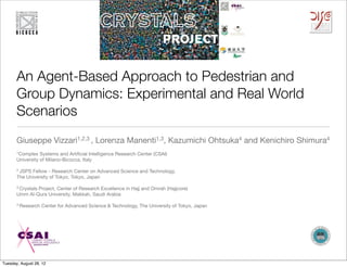 An Agent-Based Approach to Pedestrian and
       Group Dynamics: Experimental and Real World
       Scenarios
       Giuseppe Vizzari1,2,3 , Lorenza Manenti1,3, Kazumichi Ohtsuka4 and Kenichiro Shimura4
       1Complex   Systems and Artiﬁcial Intelligence Research Center (CSAI)
       University of Milano-Bicocca, Italy

       2 JSPSFellow - Research Center on Advanced Science and Technology,
       The University of Tokyo, Tokyo, Japan

       3 Crystals
               Project, Center of Research Excellence in Hajj and Omrah (Hajjcore)
       Umm Al-Qura University, Makkah, Saudi Arabia

       4 Research   Center for Advanced Science & Technology, The University of Tokyo, Japan




Tuesday, August 28, 12
 