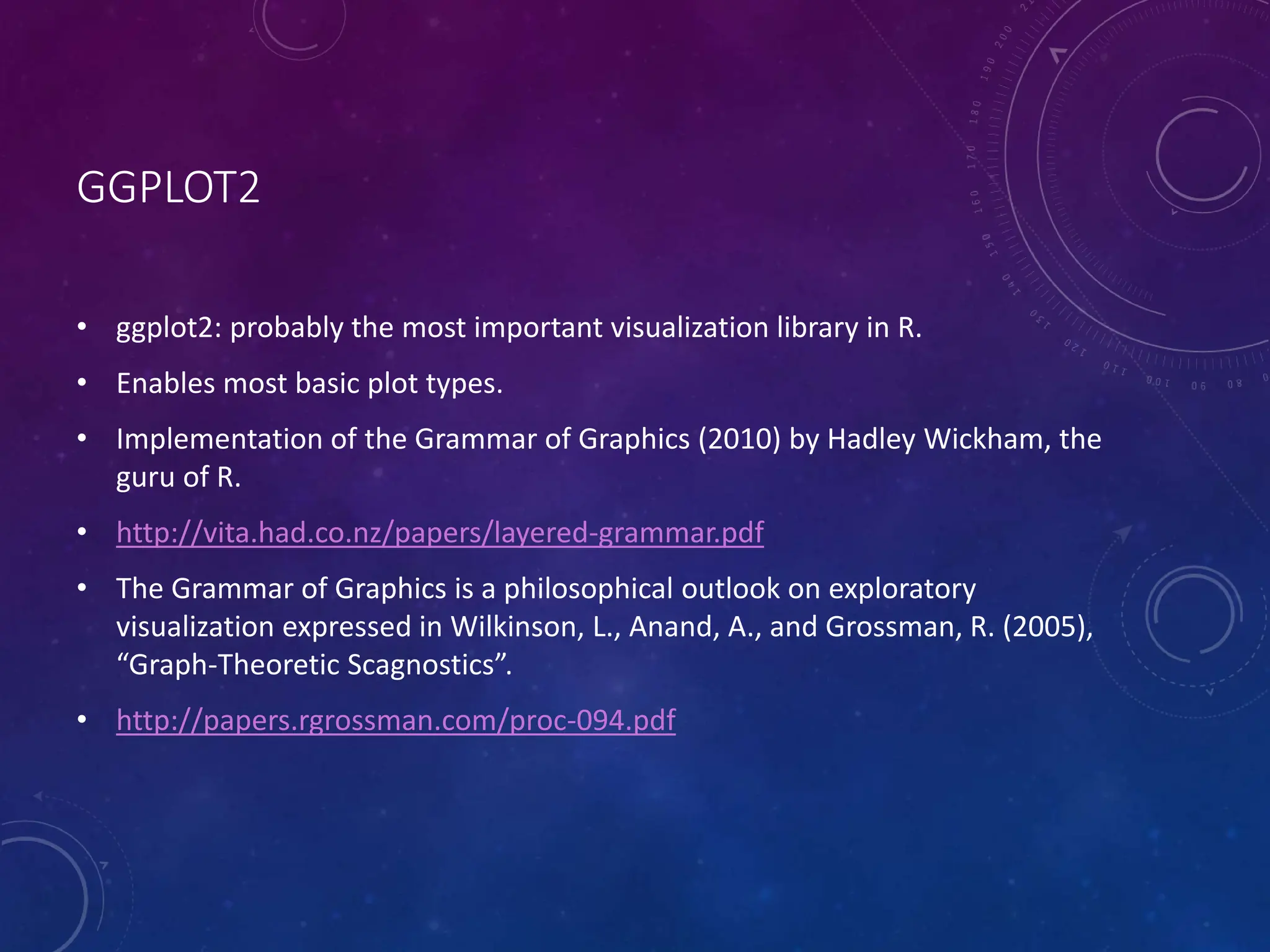 GGPLOT2 • ggplot2: probably the most important visualization library in R. • Enables most basic plot types. • Implementation of the Grammar of Graphics (2010) by Hadley Wickham, the guru of R. • http://vita.had.co.nz/papers/layered-grammar.pdf • The Grammar of Graphics is a philosophical outlook on exploratory visualization expressed in Wilkinson, L., Anand, A., and Grossman, R. (2005), “Graph-Theoretic Scagnostics”. • http://papers.rgrossman.com/proc-094.pdf 