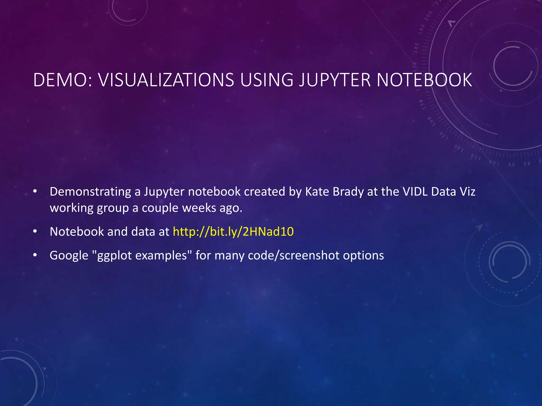 DEMO: VISUALIZATIONS USING JUPYTER NOTEBOOK • Demonstrating a Jupyter notebook created by Kate Brady at the VIDL Data Viz working group a couple weeks ago. • Notebook and data at http://bit.ly/2HNad10 • Google "ggplot examples" for many code/screenshot options 