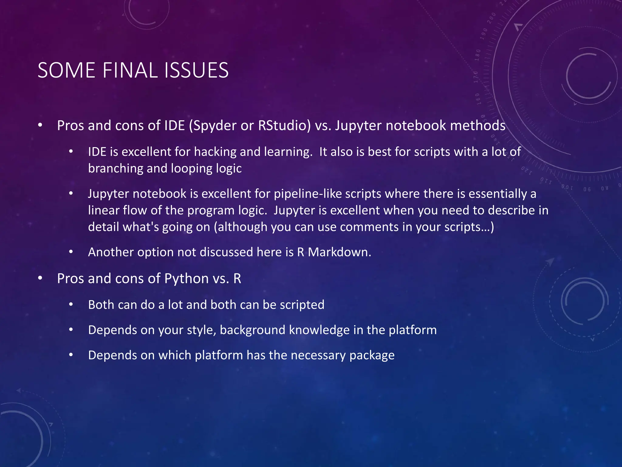 SOME FINAL ISSUES • Pros and cons of IDE (Spyder or RStudio) vs. Jupyter notebook methods • IDE is excellent for hacking and learning. It also is best for scripts with a lot of branching and looping logic • Jupyter notebook is excellent for pipeline-like scripts where there is essentially a linear flow of the program logic. Jupyter is excellent when you need to describe in detail what's going on (although you can use comments in your scripts…) • Another option not discussed here is R Markdown. • Pros and cons of Python vs. R • Both can do a lot and both can be scripted • Depends on your style, background knowledge in the platform • Depends on which platform has the necessary package 