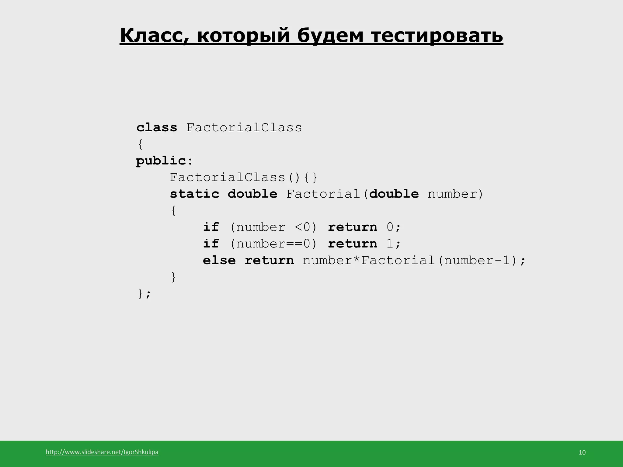 http://www.slideshare.net/IgorShkulipa 10
Класс, который будем тестировать
class FactorialClass
{
public:
FactorialClass(){}
static double Factorial(double number)
{
if (number <0) return 0;
if (number==0) return 1;
else return number*Factorial(number-1);
}
};
 