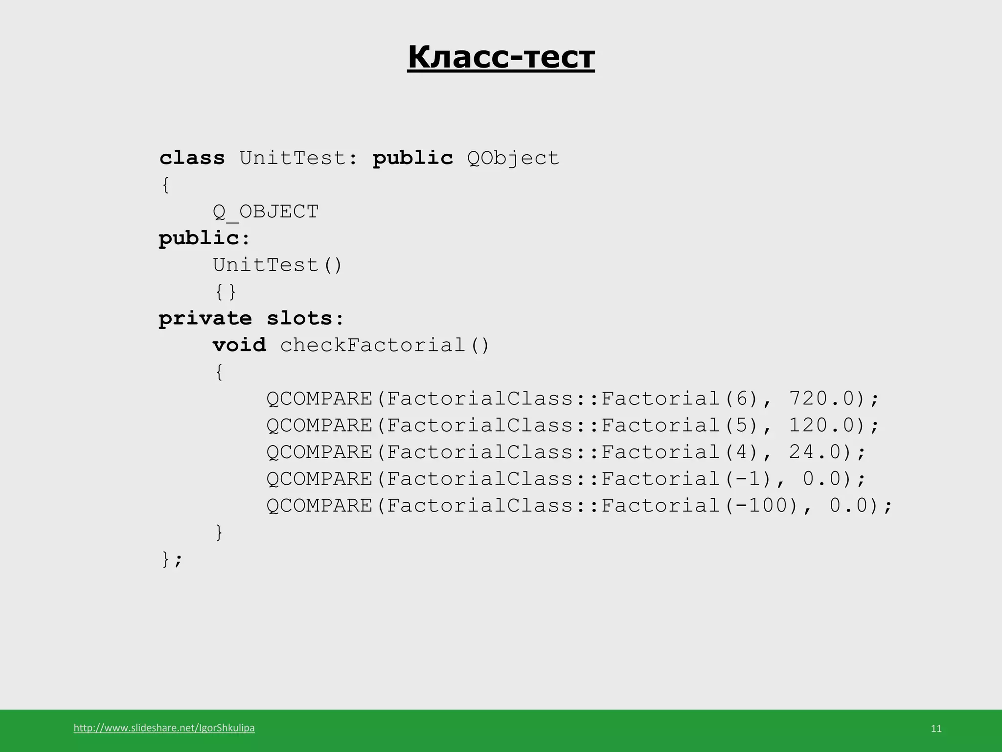 http://www.slideshare.net/IgorShkulipa 11
Класс-тест
class UnitTest: public QObject
{
Q_OBJECT
public:
UnitTest()
{}
private slots:
void checkFactorial()
{
QCOMPARE(FactorialClass::Factorial(6), 720.0);
QCOMPARE(FactorialClass::Factorial(5), 120.0);
QCOMPARE(FactorialClass::Factorial(4), 24.0);
QCOMPARE(FactorialClass::Factorial(-1), 0.0);
QCOMPARE(FactorialClass::Factorial(-100), 0.0);
}
};
 